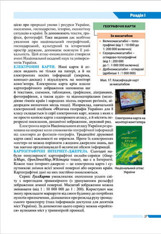 27
Розділ І
Є навчальні атласи окремих областей України. Зазвичай
картографічне зображення в них доповнене краєзнавчими
відомостями. Існують науково-довідкові атласи, напри-
клад Національний атлас України. У ньому 875 карт різно-
го масштабу з інформацією про природні умови і ресурси
України, населення, господарство, історію, екологічну си-
туацію в країні. Їх доповнюють тексти, графіки, фотографії.
Таке видання дає всебічне уявлення про національний гео-
графічний, господарський, культурний та історичний про-
стір держави, допомагає осягнути його унікальність. Цей
атлас-енциклопедію створили вчені Національної академії
наук та університетів України.
ЕЛЕКТРОННІ КАРТИ. Нині карти й атласи видають
не тільки на папері, а й на електронних носіях інформа-
ції (зокрема, компакт-дисках) і візуалізують на моніторі
комп’ютера. Електронна карта, крім власне картографіч-
ного зображення, наповнена ще й текстами, схемами, таб­
лицями, графіками, діаграмами, фотографіями, а також
аудіо- та відеоматеріалами (мелодіями гімнів країн і народ-
них пісень окремих регіонів, відеорядом визначних місць
тощо). Наприклад, навчальний електронний посібник «Фі-
зична географія України» для 8 класу складається із серії
електронних карт, кожна з яких є не просто копією карти з
паперового атласу, а й містить перехресні посилання, дина-
мічні зображення, звуковий ряд.
Електронна версія Національного атласу України розра-
хована на широке коло споживачів географічної інформації
від школярів до фахівців-географів. Традиційні друковані
карти своєї важливості не втратили. Проте їх електронних
«сестер» не можна порівняти з жодним джерелом знань, що
так наочно організовувало б величезні обсяги інформації.
КАРТОГРАФІЧНІ ІНТЕРНЕТ-ДЖЕРЕЛА. Сьогодні на-
були популярності карто­гра­фіч­ні онлайн-сервіси (Goog­le­
Maps, Open­Street­Map,Wikimapia тощо), що є в Інтернеті.
Кожне таке інтернет-джерело – це електронна карта і су-
путникові знімки всієї земної поверхні або окремих країн.
Картографічні дані на них постійно оновлюються.
Сервіс ГуглКарти уможливлює охоплення усього світу
з переглядом тривимірного (з урахуванням рельєфу) зобра-
ження земної поверхні. Масштаб зображення можна змі-
нювати (від 1 : 10 000 000 до 1 : 200). Користувач має змогу
прокладати маршрути від свого будинку до потрібних пунк-
тів призначення, дізнаватися про розклад руху громадсько-
го транспорту (така інформація доступна для десятків міст Логотип ГуглКарти
Національний
атлас України
Електронні карти
на моніторі
комп’ютера
 