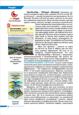 28
Розділ І
України). За допомогою цього сервісу
можна «пройтися» вулицями міст у
тривимірній проекції.
Wikimapia (Вікімапія) і OpenStreetMap
(від англ. – відкрита вулична карта) поєд-
нують докладну електронну карту світу,
довідник об’єктів на ній і Вікі-техноло-
гії – онлайн-інструменти для редагуван-
ня. Як й у Вікіпедії, більшість об’єктів
на карту і нотаток до них додають заці-
кавлені користувачі. Вони постійно вно-
сять дані про дороги, стежки, вокзали,
кав’ярні, магазини та інші об’єкти. Зміни і виправлення може
робити будь-хто: достатньо лише знати місцевість – назви
вулиць, характеристики шляхів, номери будівель тощо. За-
звичай мешканці району краще за досвідчених картографів
знають, що відбувається на їхній території. Поки ви читаєте
ці рядки, просто зараз люди по всьому світу додають дані про
місцевість, де вони живуть, розширюючи інформацію на кар-
ті. Так відбувається ї ї постійне оновлення. Ви можете обрати
на ній будь-який об’єкт і отримати його опис.
Мета цих проектів – нанести на карту всі об’єкти на
Землі й зібрати про них якомога повнішу інформацію. По
суті, це географічні онлайн-енциклопедії. Усі дані на Вікі-
мапії і OpenStreetMap є відкритими, загальнодоступними
й безкоштовними. Ви можете використовувати їх з будь-
якою метою. Картографічні інтернет-джерела значно роз-
ширюють межі пізнання світу.
ГЕОІНФОРМАЦІЙНІ СИСТЕМИ. Сучасні комп’ютерні
технології дають змогу поєднувати електронні карти, схеми,
аерокосмічні зображення земної поверхні з різноманітною
інформацією – так створюється геоінформаційна система
(ГІС). У ній можна нагромаджувати, зберігати, аналізува-
ти та редагувати відображені просторові дані. Користувач
може вивести на екран все, що його цікавить, сумістити на
одному зображенні різні відомості й графічно змоделювати
дані про географічні об’єкти та явища (мал. 13). ГІС збері-
гає інформацію про реальний світ у вигляді набору тема-
тичних шарів (рельєф, водні об’єкти, рослинний покрив
тощо), що об’єднані географічним положенням.
Вважають, що ГІС мають таке саме значення, що його
в епоху Великих географічних відкриттів мали транспорт-
ні засоби, завдяки яким відкриття були зроблені. Геоін-
формаційні технології в усьому світі застосовують у різних
Мал. 12. Головна
сторінка
OpenStreetMap
Україна
Тематичні
шари ГІС
Логотип Вікімапії
Реальний світ
Землекористування
Рельєф
Ділянки
Вулиці
Клієнти
 