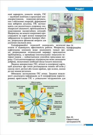 29
Розділ І
сферах і галузях (мал. 14). За їх допо-
могою контролюють роботу систем
життєзабезпечення та транспорту: на
електронній карті можна відобразити
тепломережу і водогін, мережу місько-
го транспорту та графіки його руху. Це
дає змогу планувати ремонтні роботи,
запобігати аваріям, проектувати нові
маршрути, уникати заторів. ГІС – на-
дійний помічник в організації земле-
користування, пошуково-рятувальних
і військових операцій, формуванні меж
виборчих дільниць. ГІС застосовують
для екологічного супроводу господар-
ської діяльності, прогнозування й мо-
делювання надзвичайних ситуацій. Наприклад, ви можете
оперативно прослідкувати на карті шляхи поширення за-
бруднення та оцінити ймовірні збитки, розрахувати фінан-
сові витрати для усунення наслідків лиха.
Геоінформаційні технології економлять величезні
кошти й підвищують ефективність роботи. Наприклад,
нафтогазова компанія може зекономити чималі гро-
ші, розрахувавши оптимальний маршрут прокладення
трубопроводу, а провайдер (постачальник) локальних ін-
тернет-мереж – найвигіднішим способом проклавши ме-
режу. Сільськогосподарське підприємство може заощадити
добрива, визначивши необхідні місця їхнього внесення.
Мал. 13.
Геоінформаційна
система
Табличні
дані
Інші цифрові дані
Цифрові
карти
Аерофото-
знімки
Нова
інформаціяСупутникові
дані
ГІС
Облік та оцінка
природних ресурсів
Аналіз водних
шляхів
Вибір місця
Інженерне
проектування
Демографічний
аналіз
Топографічний
аналіз
Поширення речовин
Моделювання
геопроцесів
Моделювання
транспортних систем
Кадастри
та виміри землі
Управління
надзвичайними ситуаціями
Розвідка ресурсів
Мал. 14.
Сфери й галузі
застосування ГІС
 