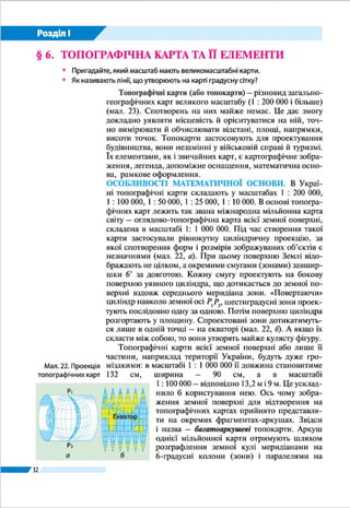 32
Розділ І
§ 6. 	ТОПОГРАФІЧНА КАРТА ТА ЇЇ ЕЛЕМЕНТИ
ŠŠ Пригадайте, який масштаб мають великомасштабні карти.
ŠŠ Як називають лінії, що утворюють на карті градусну сітку?
ТОПОГРАФІЧНА КАРТА. Топографічні карти – різновид
загальногеографічних карт великого масштабу (1 : 200 000 і
більше) (мал. 18). Спотворень на них майже немає. На то-
пографічній карті всі складники земної поверхні показано
однаково докладно: населені пункти, промислові та сіль-
ськогосподарські об’єкти, дороги, рельєф, водні об’єкти,
рослинний покрив. Це дає змогу докладно уявляти місце-
вість й орієнтуватися на ній, точно вимірювати й обчислю-
вати відстані, площі, напрямки, висоти точок.
Топографічні карти застосовують
для проектування будівництва, вони
незамінні у військовій справі й туриз-
мі. Їх елементами, як і звичайних карт,
є картографічне зображення, легенда,
допоміжне оснащення, математична
основа, рамкове оформлення.
ОСОБЛИВОСТІ МАТЕМАТИЧНОЇ
ОСНОВИ. В Украї­ні топографічні кар-
ти складають у масштабах 1 : 200 000,
1 : 100 000, 1 : 50 000, 1 : 25 000, 1 : 10 000.
В основі топографічних карт лежить так
звана міжнародна мільйонна карта сві-
ту – оглядово-топографічна карта всієї
земної поверхні, складена в масштабі
1: 1 000 000. Під час створення такої
карти застосували рівнокутну цилін-
дричну проекцію, за якої спотворення
форм і розмірів зображуваних об’єктів є
незначними (мал. 16, а). При цьому по-
верхню Землі відображають не цілком,
а окремими смугами (зонами) завшир­
шки 6° за довготою. Кожну смугу про-
ектують на бокову поверхню уявного
циліндра, що дотикається до земної
поверхні вздовж середнього меридіана
зони. «Повертаючи» циліндр навколо
земної осі Р1
Р2
, 6-градусні зони проек-
тують послідовно одну за одною. Потім
Мал. 16. Проекція
топографічних карт
а б
Екватор
Р1
Р2
Мал. 17. Схема розграфлення земної
кулі для одержання ар­куша оглядово-
топографічної карти масштабу 1 : 1 000 000
Тема 2. Топографічні карти
 