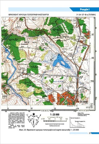 33
Розділ І
Мал. 18.
Фрагмент аркуша
топографічної
карти масштабу
1 : 25 000
Схилення на 2000 р. східне 6°23'
(1–06). Середнє зближення меридіанів
західне 2°24' (0–40). При прикладанні
бусолі (компаса) до вертикальних ліній
координатної сітки середнє відхилення
магнітної стрілки східне 8°47' (1–46).
Річна зміна схилення східна 0°02'
(0–01). Поправка в дирекційний кут
при переході до магнітного азимуту
мінус (1–46).
Примітка. В дужках показані
поділки кутоміра (одна поділка
кутоміра = 3,6').
лініясітки
іст.мерид.
маг.мерид.
2°24' 6°23'
–(1–46)
Зйомка 1990 р.
Виправленозааерознімками
та обстежено в 2001 р.
поверхню циліндра розгортають у площину. Спроектова-
ні зони дотикатимуться лише в одній точці – на екваторі
(мал. 16, б). А якщо їх скласти між собою, то вони утворять
майже кулясту фігуру.
Топографічні карти всієї земної поверхні або лише ї ї
частини, наприклад території України, будуть дуже гро-
міздкими: в масштабі 1 : 1 000 000 ї ї довжина становитиме
132 см, ширина – 90 см, а в масштабі 1 : 100 000 – відпо-
Суцільні горизонталі проведені через 5 метрів
Балтійська система висот
1 : 25 000
м 500 500250 0
в 1 сантиметрі 250 метрів
250
 