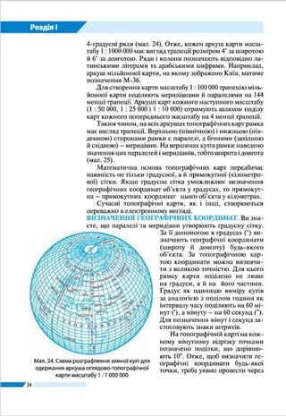 34
Розділ І
відно 13,2 м і 9 м. Це ускладнило б користування нею. Ось
чому зображення земної поверхні для відтворення на то-
пографічних картах прийнято представляти на окремих
фрагментах-аркушах. Звідси і назва – багато­аркушеві то-
покарти. Аркуш однієї мільйонної
карти отримують шляхом розграфлен-
ня земної кулі меридіанами на 6-гра-
дусні колони (зони) і паралелями
на 4-градусні ряди (мал. 17 на с. 32).
Отже, кожен аркуш карти масштабу
1 : 1 000 000 має вигляд трапеції розмі-
ром 4° за широтою й 6° за довготою.
Ряди і колони позначають відповідно
латинськими літерами та арабськими
цифрами. Наприклад, аркуш мільйон-
ної карти, на якому зображено Київ,
матиме позначення М-36.
Для створення карти масштабу
1 : 100 000 трапецію мільйонної кар-
ти поділяють меридіанами й парале-
лями на 144 менші трапеції. Аркуші
карт кожного наступного масштабу
(1 : 50 000, 1 : 25 000 і 1 : 10 000) отриму-
ють шляхом поділу карт кожного попе-
реднього масштабу на 4 менші трапеції.
Таким чином, на всіх аркушах то-
пографічних карт рамка має вигляд
трапеції. Верхньою (північною) і ниж-
ньою (південною) сторонами рамки є
паралелі, а бічними (західною й схід-
ною) – меридіани. На вершинах кутів
рамки наведено значення цих парале-
лей і меридіанів, тобто широта і довго-
та (мал. 19).
Математична основа топогра-
фічних карт передбачає наявність не
тільки градусної, а й прямокутної (кі-
лометрової) сітки. Якщо градусна сітка
уможливлює визначення географіч-
них координат об’єкта у градусах, то
прямокут­на – прямокутних координат
цього об’єкта в кілометрах.
Сучасні топографічні карти, як і
інші, створюються переважно в елек-
тронному вигляді.
Мал. 19. Рамка і кілометрова сітка
топогра­фічної карти (1 : 100 000):
1 – внутрішня рамка карти;
2 – мінутна рамка; 3 – зовнішня рамка;
4 – виходи паралелей і меридіанів;
5 – значення широти і довготи кутів рамки;
6 – лінії кіломет­рової сітки;
7 – підписи кілометрової сітки
Мал. 20. Визначення географічних і
прямокутних координат точок за картою
Географічні координати точки А
широта – φА
= 54°49'15"; довгота – λА
= 18°01'22"
Прямокутні координати точки B
ХВ
= 6 080 462; YВ
= 4 309 665
Відстань у км від
початку координат
Кілометрова
сітка
Відстань у км
від екватора
665 м
462м
А
В
Номер
зони
60 82
4 3 08 09
81
80
18° 00'
54°
50'
Паралель
Меридіан
1
10 
 