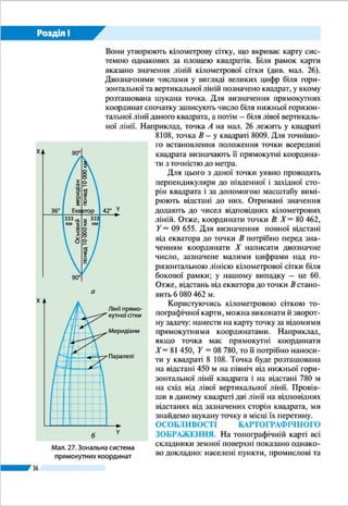 36
Розділ І
горизонтальної лінії даного квадрата, а потім – біля лівої
вертикальної лінії. Наприклад, точка А на мал. 20 лежить
у квадраті 8108, точка В – у квадраті 8009. Для точнішого
встановлення положення точки всередині квадрата визна-
чають її прямокутні координати з точністю до 1 м.
Для цього з даної точки уявно проводять перпендику-
ляри до південної і західної сторін квадрата і за допомогою
масштабу вимірюють відстані до них. Отримані значення
додають до чисел відповідних кілометрових ліній. Отже,
координати точки В : X = 80 462, Y = 09 655. Для визначення
повної відстані від екватора до точки В потрібно перед зна-
ченням координати Х написати двозначне число, зазначене
малими цифрами над горизонтальною лінією кілометрової
сітки біля бокової рамки; у нашому випадку – це 60. Отже,
відстань від екватора до точки В становить 6 080 462 м.
Користуючись кілометровою сіткою топографічної кар-
ти, можна виконати й зворотну задачу: нанести на карту
точку за відомими прямокутними координатами. Напри-
клад, якщо точка має прямокутні координати Х = 81 450,
Y = 08 780, то ї ї потрібно наносити у квадраті 8108. Точка
буде розташована на відстані 450 м на північ від нижньої
горизонтальної лінії квадрата і на відстані 780 м на схід від
лівої вертикальної лінії. Провівши в даному квадраті дві лі-
нії на відповідних відстанях від зазначених сторін квадрата,
ми знайдемо шукану точку в місці їх перетину.
ЗАПАМ’ЯТАЙТЕ
●● Топографічні карти – це загальногеографічні карти великого масштабу
(1 : 200 000 і більше).
●● Топографічні карти створюють у рівнокутній циліндричній проекції, що
має незначні спотворення форм і розмірів зображуваних об’єктів.
●● За градусною сіткою топографічної карти можна з великою точністю ви-
значити географічні координати об’єкта; за прямокутною кілометровою
сіткою – прямокутні координати точки.
ЗАПИТАННЯ І ЗАВДАННЯ
1.	 Чим різняться між собою топографічна і фізична карти України в атласі?
2.	 Чому топографічні карти називають багатоаркушевими?
3.	 Користуючись мал. 17 на с. 32, з’ясуйте, в яких рядах і колонах (зонах) згід-
но з міжнародною схемою розграфлення земної кулі розташована територія
України.
------------------
4*.	За топографічною картою (мал. 18 на с. 33) визначте координати г. Русав-
ської, що розташована у квадраті 6611: а) географічні; б) прямокутні.
 