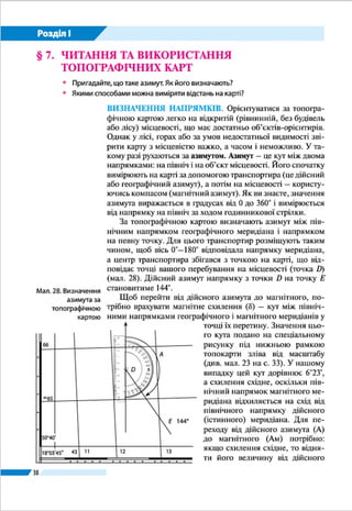 38
Розділ І
азимута, а якщо західне – додати до дійсного азимута, тоб-
то Ам
= А ± δ. Отже, шуканий магнітний азимут напрямку
DЕ дорівнюватиме: Ам(DE)
= 144° – 6°23' = 137°37'.
ВИМІРЮВАННЯ ВІДСТАНЕЙ. За допомогою топогра-
фічних карт можна достатньо точно визначити відстані на
місцевості. Прямі відрізки між двома точками на топокарті
вимірюють лінійкою й циркулем-вимірювачем. Можна та-
кож скористатися смужкою паперу, приклавши ї ї до точок.
Відстань, виміряну циркулем або зафіксовану на паперовій
смужці, треба перевести в реальну за допомогою лінійно-
го масштабу, що розміщений під нижньою рамкою карти.
Довжину ламаної лінії (наприклад, дороги, залізниці) об-
числюють як суму прямих відрізків.
Складніше вимірювати довжину звивистих ліній річок,
берегових ліній, контурів лісів тощо. Ви знаєте, що в та-
ких випадках можна скористатися ниткою, приклавши ї ї до
вимірюваної лінії так, щоб повторити ї ї форму. Для точні-
шого вимірювання кривих ліній користуються курвіметром.
Прилад складається з рухомого коліщатка і циферблата зі
стрілкою, яка показує пройдену ним відстань на карті у
сантиметрах, яку з використанням масштабу карти можна
перевести у відстань у кілометрах на місцевості.
ВИЗНАЧЕННЯ ВИСОТ ПОВЕРХНІ. Вам відомо що,
рельєф на планах і картах зображують горизонталями.
Горизонталь – це лінія на карті, що з’єднує точки земної по-
верхні з однаковою абсолютною висотою (висотою над рівнем
моря). Горизонталі є «слідами» перерізу нерівностей місцево-
сті умовними горизонтальними площинами, проведеними
через однакові проміжки за висотою (мал. 23). Ці проміж-
ки висоти, через які проведено
дві сусідні горизонталі, вказу-
ють під лінійним масштабом
топографічної карти у метрах.
Залежно від масштабу і зобра-
женого рельєфу (рівнинна чи
гірська місцевість) вони можуть
бути різними – 2, 5, 10, 20, 50 м.
Горизонталі на карті зображують
суцільною коричневою лінією.
Значення абсолютної висоти
зазначено на окремих горизон-
талях. Знаючи проміжки висоти
між сусідніми горизонталями,
можна приблизно встанови-
Криві лінії на
карті вимірюють
за допомогою
курвіметра
Мал. 23.
Зображення
горизонталями
конуса (а) і горба (б)
а б
15 30
25
20
15
10А
А
10
5
0
 