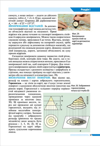 39
Розділ І
ти абсолютну висоту будь-якої точки, що не
обов’язковолежитьнапозначенійгоризонталі.
Крім того, абсолютні висоти підписано й біля
вершин окремих гір і горбів, а також окре­мих
об’єктів, наприклад розгалужень доріг, коло-
дязів, джерел. На берегових лініях річок, озер
дано відмітки урізів води, що показують абсо-
лютну висоту водної поверхні в даній точці.
Усігоризонталі,щозамикаютьсявмежахар-
куша карти, позначають або підвищення (гору
чи горб), або пониження (улоговину) в рельєфі.
Вирізнити ці форми рельєфу і дізнатися про на-
прямок їхніх схилів можна за цифровими під-
писами горизонталей і відміток окремих висот,
розташуванням водойм, а також за берґштриха-
ми (мал. 24). Ви вже знаєте, що берґштрих – це
маленька риска, проведена перпендикулярно
до горизонталі, що вільним кінцем указує, в
якому напрямку схил знижується.
У поході важливо знати відносні висоти
(перевищення однієї точки земної поверхні
над іншою) між різними точками місцевості,
крутість схилів тощо. Про це можна дізнатися за кількістю
і щільністю горизонталей, проведених на топографічній
карті: чим більше горизонталей на схилі, тим він вищий;
чим ближче одна до одної їх розміщено, тим схил круті-
ший, чим далі – тим схил похиліший.
Окремі форми рельєфу (урвища, скелі, яри, вимоїни,
кургани тощо) на топографічних картах позначають умов-
ними знаками. Їх доповнюють позначками висот характер-
них точок місцевості, підписами відносних висот (глибин)
і розмірів окремих форм рельєфу. Нині швидко визначати
напрямки, вимірювати відстані та встановлювати висоти
поверхні, а також будувати цифрові моделі рельєфу мож-
на, використовуючи геоінформаційні системи
ЗАПАМ’ЯТАЙТЕ
●● Визначити напрямки на топографічній карті й місцевості можна за допомо-
гою азимута – кута між напрямком на північ і напрямком на певний об’єкт
на місцевості.
●● Прямі відстані на топографічній карті вимірюють лінійкою і циркулем-
вимірювачем, а звивисті – ниткою, курвіметром.
●● Висоти на карті визначають за горизонталями, позначками висот та урізів води.
Мал. 24. Визначення
форм рельєфу
і напрямку схилів
Горб
Улоговина
За берґштрихами
(кінець штриха
завжди
спрямований
у бік зниження)
За відмітками
горизонталей
(верх цифри завжди
спрямований у бік
підвищення)
За відмітками
висот
(у бік меншої
відмітки висота
знижується)
180
Озеро
94,7
За розташуванням
водойм
(у бік водойм
завжди висота
знижується)
79,5
 
