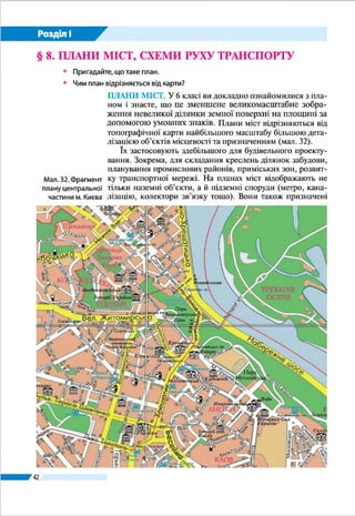 42
Розділ І
плуатаційні характеристики мережі шляхів. Наприклад, на
схемі метрополітену Харкова (мал. 27) показано його діючі
лінії й ті, що будуються, зазначено їх протяжність і станції,
вказано обсяг пасажироперевезень. Схеми залізниць, що
ви могли бачити їх на вокзалах або в потягах, допомагають
орієнтуватися в розміщенні станцій.
ЗНАЧЕННЯ ТОПОГРАФІЧНИХ КАРТ І ПЛАНІВ. То-
пографічні карти і плани використовують для вивчення
місцевості, орієнтування, вирішення різноманітних госпо-
дарських завдань. Вони дають змогу визначати склад об’єк-
тів місцевості, їх характеристики, положення та розміри,
вимірювати відстані, площі, напрямки, висоти точок.
Людям часто доводиться подорожувати незнайомими
місцями. Для успіху мандрівки потрібно уявляти маршрут
і дотримуватися його. Для туристичної, скажімо, подорожі
можна скористатися вже визначеним шляхом, що його роз-
робили досвідчені туристи або туристична фірма. А мож-
на спробувати розробити маршрут подорожі й самотужки,
врахувавши особливості рельєфу місцевості, висоти точок,
відстані між ними, кути напрямків руху. Це можна зробити
за допомогою комп’ютера, скориставшись, наприклад, відо-
мим сервісом Google Earth (Google Планета Земля).
Під час мандрівки зручно послуговуватися GPS-наві-
гатором. Він дає змогу визначити і сторони горизонту, і
азимут, і відстань до потрібного об’єкта, виміряти площу
території і навіть установити швидкість вашого руху. Проте
електронних пристроїв може не бути під руками. Крім того,
Мал. 26. Фрагмент
панорамної
туристичної схеми
центральної
частини м. Львова
GPS-навігатор
дає змогу
визначити сторони
горизонту,
азимут, відстань
до потрібного
об’єкта, установити
швидкість руху
 