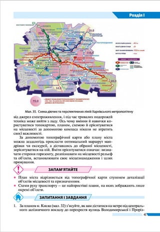 45
Розділ І
ЗАПИТАННЯ І ЗАВДАННЯ
для самоконтролю навчальних досягнень
1.	 Укажіть, який метод дослідження застосовують для збору фактичного ма-
теріалу безпосередньо на місцевості.
А аерокосмічний	 Б експедиційний	 В картографічний	 Г моделювання
2.	 Укажіть, хто склав перші докладні карти винятково земель України.
А Геродот	 Б Ґійом де Боплан	 В Степан Рудницький	 Г Страбон
3.	 Зазначте, до якого елемента карти належать масштаб і проекція, в якій ї   ї
виконано.
А допоміжне оснащення 	 В картографічне зображення
Б легенда 		 Г математична основа
4.	 Укажіть, яку проекцію застосовують для географічних карт України, якщо
на них майже не спотворюються кути, площі, невеликі відстані.
А довільну 	 Б рівновелику 	 В рівнокутну
5.	 З’ясуйте, на яких картах територію України буде зображено докладніше.
А великомасштабних 	 Б середньомасштабних 	 В дрібномасштабних
6.	 Яка форма поверхні зображена на малюнку?
А горб
Б улоговина
В яр
Г кар’єр
7.	 Установіть відповідність між способами картографічного зображення та
об’єктами і явищами, для зображення яких їх використовують.
1 значки А ґрунти
2 ізолінії Б температура повітря
3 лінійні знаки В кордони держав
4 якісний фон Г родовища корисних копалин
Д болота
8.	 Назвіть послідовно за часом створення джерела географічних відомостей
про Україну, починаючи від найдавніших часів.
А електронні карти
Б наукові праці Степана Рудницького
В літопис «Повість минулих літ» і княжі грамоти
Г карта Ґійома де Боплана
9. 	 Як розрізняють карти за призначенням? Де їх використовують?
10.	Що таке геоінформаційна система (ГІС)?
11.	Для чого призначений GPS-навігатор?
12.	Яку карту називають топографічною?
13.	За топографічною картою (див. атлас) виміряйте найкоротшу відстань від
найбільшого населеного пункту до найближчого водного об’єкта.
 