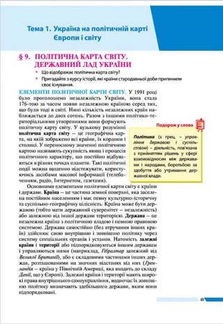 Розділ ІІ
49
Мал. 28. Форми державного правління
ФОРМИ ПРАВЛІННЯ
Республіка
●● Президентська
●● Парламентська
●● Змішана:
–	президентсько-парламентська;
–	парламентсько-президентська
Монархія
●● Абсолютна (необмежена)
–	теократична
●● Обмежена
(конституційна, парламентська)
сятків виникли за середньовіччя і но-
вого часу. Основна ж частина держав
сучасного світу (понад 2/3 від загальної
кількості) з’явилася на етапі новітньої
історії (табл. 1).
Найбільший вплив на формування
політичної карти на цьому етапі мали
наслідки Першої і Другої світових війн
та розпад Радянського Союзу і соціа-
лістичної системи наприкінці ХХ ст.
ДЕРЖАВНИЙ ЛАД І ЙОГО СКЛАД-
НИКИ. Державний лад країни – це
спосіб організації політичної влади на
її території. Його складниками є форми правління та дер-
жавного устрою. За формою правління країни світу поділя-
ють на республіки і монархії (мал. 28). У республіці верховні
органи влади (законодавчої, виконавчої і судової) обира-
ються у тому чи іншому порядку на певний термін. Гла-
вою держави здебільшого є виборний
президент. У наш час республіками є
понад 3/4 загальної кількості держав
світу. Залежно від розподілу владних
повноважень між президентом, пар-
ламентом (законодавчою владою) і
урядом (виконавчою владою), респуб­
ліки можуть бути з президентським,
парламентським і змішаним управ-
лінням. У президентській республіці
глава держави є одночасно главою ви-
конавчої влади (класичний приклад –
США). У парламентській республіці
великі повноваження має парламент;
він формує уряд, який підзвітний йому
(наприклад, такими є Німеччина, Іта-
лія, Угорщина, Чехія, Словаччина, Індія).
Змішані (президентсько-парламент-
ські або парламентсько-президентські)
форми правління мають Франція, Поль-
ща, Росія, Литва, Румунія.
У монархіях найвища державна вла-
да цілком або частково зосереджена в
руках глави держави – монарха, який
здебільшого успадковує ї ї. Монархій
у світі залишилося три десятки. Серед
них розрізняють абсолютні монархії,
Таблиця 1
Розподіл незалежних країн за
частинами світу (1914 і 2016 рр.)
Частини світу 1914 2016
Європа* 25 44
Азія 11 47
Африка 3 54
Америка 22 35
Азія та Океанія 2 14
Разом 63 194
* Включаючи Росію.
Республіка у перекладі з латинської
означає всенародна справа.
Подорож у слово
Монархія у перекладі з гре­цької оз-
начає єдиновладдя, теократична
монархія – бо­го­владдя.
Подорож у слово
 