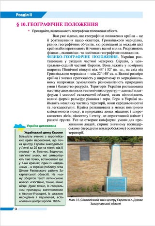 Розділ ІІ
54
Ще донедавна політико-географічне положення Украї­
ни вважалося вигідним. З усіма сусідніми країнами наша
держава мала дружні стосунки, закріплені двосторонніми
угодами. Україна мала позаблоковий статус, перебуваючи
між двома великими військово-політичними організаці-
ями – НАТО (Організація Північноатлантичного до­говору)
і ОДКБ (Організація договору про колективну безпеку).
З країн-сусідів України до НАТО входять Польща, Сло-
ваччина, Угорщина і Румунія, до ОДКБ – Росія і Білорусь.
Водночас є й «мінуси» політико-географічного положення
України: спільний кордон протяжністю декілька сотень кі-
лометрів із самопроголошеною «державою» на сході Мол-
дови («При­дністровською Молдавською Республікою»);
відносна близькість до Кавказького і Близькосхідного ре-
гіонів, де існують осередки воєнного протистояння; необ-
лаштованість кордонів з країнами колишнього СРСР, які є
вразливими щодо перевезень контрабандних товарів і про-
никнення нелегальних мігрантів.
На початку 2014 р. політико-географічне положення
України на східних і південних рубежах різко змінилося і
стало вкрай несприятливим у зв’язку з
антиукраїнською політикою правлячих
кіл Росії. Нехтуючи нормами міжна-
родного права і двосторонніх україн-
сько-російських договорів про дружбу
і державний кордон, а також відкинув-
ши взяті на себе зобов’язання, закріп­
лені в міжнародному Будапештському
меморандумі, ця держава окупувала
Крим і відторгла від України частини
Донецької і Луганської областей, пе-
ретворивши їх на зону постійної загро-
зи для сусідніх регіонів. Така загроза
виникла, по суті, на всьому кордоні
України з країнами ОДКБ, контрольо-
ваними Росією.
ГЕОПОЛІТИКА. Наприкінці ХІХ – на
початку ХХ ст. у політичній географії
сформувався особливий напрям – гео­
політика. Вона ставила за мету пояс-
нити політичний розвиток держав у
найтіснішому зв’язку з їх географічним
положенням і територією. Нинішня
геополітика вивчає поєднання геогра-
Порушення
Будапештсько­го меморандуму
5 грудня 1994 року в Будапешті між
Україною, США, Росією і Великою Брита-
нією був підписаний «Меморандум про
гарантії безпеки у зв’язку з приєднан-
ням України до Договору про нероз-
повсюдження ядерної зброї». Згід­но з
ним Україна зобов’язувалася ліквідува-
ти всі ядерні озброєння, які опинилися
на ї ї території після розпаду СРСР (за
обсягами це був третій у світі арсенал
ядерної зброї), а інші держави-підпи-
санти – поважати суверенітет та існуючі
кордони України, утримуватися від ви-
користання сили проти територіальної
цілісності й політичної незалежності
України. Однак події 2014 р. показали,
що Росія не збиралася виконувати свої
зобов’язання щодо України, а, навпаки,
виношувала плани проти державного
суверенітету і територіальної цілісності
нашої держави.
Україна дивовижна
Емблема НАТО
Емблема ОДКБ
 
