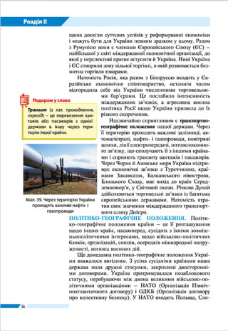 Розділ ІІ
56
ДЕРЖАВНА ТЕРИТОРІЯ УКРАЇНИ. Площа території
України становить 603,7 тис. км2
. За європейськими «мір-
ками» вона належить до великих держав, за світовими – до
середніх. За розмірами території Україна, яка займає майже
6 % площі Європи, є найбільшою серед країн, що повністю
лежать у цій частині світу. У світі вона є 44-тою за розміра-
ми території.
Державна територія – це певна частина земної поверх-
ні, що належить країні та обмежена державним кордоном.
Державна територія охоплює: суходіл, внутрішні води, те-
риторіальні води, надра суходолу і шельфу під морськими
водами, що належать країні, повітряний простір над сухо-
долом і водами, умовні території.
Суходіл може бути материковим і острівним. Україна –
континентальна країна. Їй належать лише декілька дуже
малих за площею островів – Бирючий, Джарилгач та інші,
що розташовані поблизу узбережжя, а то й сполучені з ним
піщаними косами. І тільки острів Зміїний віддалений від
берега на 35 км (мал. 29).
Внутрішні води – це річки, озера, водосховища, кана-
ли в межах суходолу. До них також належать деякі морські
води, а саме акваторії портів, бухти, затоки і лимани, які да-
леко врізаються в суходіл і береги яких повністю належать
Україні (наприклад, води Дніпровського лиману).
§ 11. ДЕРЖАВНА ТЕРИТОРІЯ І КОРДОНИ
ŠŠ Пригадайте, які держави є сусідами України.
Мал. 29.
Острів Зміїний
Київ
Україна
603,7 тис. км2
Париж
Франція
551,6 тис. км2
Мадрид
Іспанія
504,8 тис. км2
Берлін
Німеччина
357 тис. км2
Порівняльна
діаграма площ
територій
найбільших країн
Європи
 