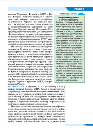 Розділ ІІ
57
Територіальними водами називають смугу вод у морях,
затоках, протоках завширшки до 12 морсь­ких миль (при-
близно 22,2 км) від берегової лінії мате­рика і островів.
Україна має територіальні води в Чорному морі, найшир-
шій частині Каркінітської затоки. За територіаль­ними во-
дами лежить так зване відкрите море, яке є нейтральним
для судно­плавства. А у внутрішніх і територіальних водах
України судноплавство та будь-яка інша діяльність (вилов
риби, видобуток корисних копалин) цілком регулюються
законами нашої держави. Керченська протока розділена на
територіальні води України і Росії лінією, рівновіддаленою
від берегів. Азовське море поки що не розділене між Украї-
ною та Росією, це питання має бути врегульовано.
Умовними територіями є посольства України в інших
державах, а також морські судна і літаки під українським
прапором, що перебувають за межами України.
ДЕРЖАВНІ КОРДОНИ. Державний кордон відділяє тери-
торію однієї країни від територій інших
країн або відкритого моря. Він є ліні-
єю (яку ми бачимо на карті) і уявною
вертикальною поверхнею, що прохо-
дить через цю лінію й обмежує земну
поверхню, надра і повітряний простір.
Для визначення і проведення лінії кор-
донів держави здійснюють їх делімі-
тацію і демаркацію. На суходолі лінія
кордону закріплюється спеціальними
знаками, на морі вона умовна і прохо-
дить зовнішньою межею територіаль-
них вод.
Україна межує із сімома державами: на сході й пів-
нічному сході – з Росією, на півночі – Білоруссю, на захо-
ді – Польщею, Словаччиною й Угорщиною, на південному
заході – Румунією (на двох відтинках) та Молдовою (мал. 30).
Морський кордон Україна має з Румунією і Росією. Від-
крите море на півдні відділяє нашу країну від трьох інших
причорноморських держав – Болгарії, Туреччини, Грузії.
Загальна протяжність кордонів України становить майже
7 тис. км (80 % з них припадає на сухопутну частину) (табл. 3
на с. 58). Повністю узгодженими і демаркованими є кордо-
ни із західними сусідами. А з країнами колишнього СРСР і
насамперед з Росією Україна змушена демаркувати кордон
в односторонньому порядку.
Делімітація (з лат. – встановлення
меж) – це визначення загального на-
прямку й прохо­дження кордону між
суміжними державами шляхом перего-
ворів та нанесення його на топографіч-
ну карту.
Демаркація (з лат. – розмежування) –
проведення лінії державного кордону
на місцевості шляхом встановлення
спеціальних знаків (стовпів і стовпчи-
ків, загород, буїв на річках тощо).
Подорож у слово
Посольство України
в США
Посольства України
в інших державах
є ї ї умовними
територіями
Прикордонний
стовп на кордоні
України та Молдови
(Вінницька область)
 