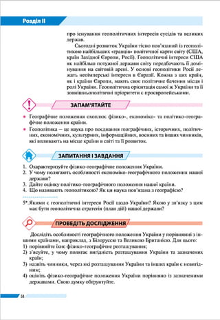 Розділ ІІ
58
Таблиця 3
Протяжність кордонів України*
Відтинок кордону
(країна)
Довжина,
км
Білорусь 975
Польща 542
Словаччина 98
Угорщина 137
Румунія:
– сухопутний;
– морський
614
581
33
Молдова 1222
Росія:
– сухопутний;
– морський
2295
1974
321
Загальна протяжність:
– сухопутний;
– морський
6993
5638
1355
*За даними Держприкордонслужби України.
Місцевість на кордонах є переважно
рівнинною і лише на відтинку 440 км –
гірською (з Румунією, Словаччиною і
Польщею). Майже третина державних
кордонів України проходить по річках і
каналах. Найдовшими прикордонними
річками є Західний Буг, Дністер, Дніпро,
Тиса, Дунай.
КРАЙНІ ТОЧКИ ТА ЦЕНТРИ ТЕРИ-
ТОРІЇ. Крайніми точками території
України є: на заході – село Соломо-
нове (поблизу м. Чоп Ужгородського
району Закарпатської області), на
сході – село Рання Зоря (колишня
Червона Зірка) (Міловського райо-
ну Луганської області), на півночі –
урочище Петрівське (в околицях села
Грем'яч Новгород-Сіверського райо-
ну Чернігівської області), на півдні –
Мал. 30. Політична карта Європи
РОБОТА З КАРТОЮ
1.	 Назвіть держави, що є західними сусідами України.
2.	 З якою країною Україна має найбільш протяжний кордон? Покажіть цю ділянку.
3.	 Визначте, з якими державами Україна межує і на суходолі, і на морі.
4.	 З якими країнами Україна має зв’язок через Чорне море?
 