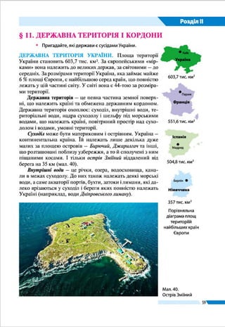 Розділ ІІ
59
мис Сарич (АР Крим) (мал. 32). Територія України має не-
складну конфігурацію і є некомпактною. Максимальна її
протяжність із заходу на схід (1 316 км) значно більша, ніж
з півночі на південь (893 км). Крім крайніх географи ви-
значили місцезнаходження точок, що символізують центр
країни. Залежно від методики розрахунків таких центрів
країни може бути декілька. Так, геометричний центр Укра-
їни (точка перетину середніх для неї паралелі й меридіана)
розташований на околиці селища Добровеличківка Кірово-
градської області (мал. 31). Географічним центром України
вважають точку на околиці с. Мар’янівка поблизу м. Шпола
Мал. 32. Крайні
точки та центри
України
Мал. 31. Символічний знак центру України
у селищі Добровеличківка
Знак центру України
поблизу м. Шпола
Скільки існує центрів України?
Добровеличківка і Мар’янівка є за-
гальновизнаними версіями централь-
них точок території України. Водночас
були спроби обґрунтувати місцезнахо­
дження центру України біля міст Ва-
тутіне і Чигирин Черкаської області,
Кременчук Полтавської області та ін.
Подібна ситуація характерна і для ін-
ших країн. У Франції, наприклад, сим-
волічні знаки центру країни встанов-
лені більш як у десяти поселеннях.
Україна дивовижна
 
