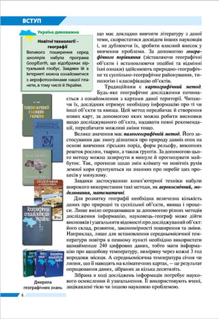 6
ВСТУП
ОБ’ЄКТИ ВИВЧЕННЯ. Як ви уже знаєте, географія –
нау­ка надзвичайно «широка». Вона охоплює різноманітні
галузі знань про Землю. Насамперед розрізняють фізичну
(природничу) та суспільну (соціально-економічну) гео-
графію. Фізична географія вивчає географічну оболонку та
ї ї окремі компоненти – рельєф, клімат, води суходолу та
океа­ни, ґрунти, поширення рослинності й тваринного сві-
ту. Суспільна географія досліджує територіальну організацію
суспільства та його складників – населення, економічної,
соціальної, політичної сфер. Водночас і фізична, і суспіль-
на географія охоплюють наукові галузі, кожна з яких має
свій об’єкт вивчення (мал. 1).
Природні та суспільні об’єкти і явища географія вивчає
в межах різних за розмірами територій – від поверхні всієї
планети до невеликих місцевостей і окремих пунктів. На-
приклад, у 6 класі ви вивчали поверхню планети загалом, у
7 класі – окремо материки та океани, у 8 класі ви дізнаєтесь
про нашу країну та свій регіон.
Отже, у курсі «Україна у світі: при­рода, населення»
йтиметься про закономірності поширення форм рельєфу
і корисних копалин, внутрішніх вод,
ґрунтів,рослинностійтваринногосвіту,
формування клімату і природних комп-
лексів, а також розміщення населення
нашої держави. У цьому курсі також
розглядатимуться проблеми сьогоден-
ня: взаємозв’язки між су­спільством і
природою, причини виникнення та за-
гострення екологічних проблем у нашій
країні, а також шляхи їх розв’язування.
МЕТОДИ ДОСЛІДЖЕНЬ. Геогра-
фія використовує різноманітні методи
досліджень – способи та прийоми пі-
знання об’єктів і явищ (мал. 2). Най-
давніший з них – описовий метод, що й
дотепер є одним з основних. «Описати
географічний об’єкт» означає з’ясува-
ти, що він собою являє, яка його струк-
тура, де він розташований, яким був
його історичний розвиток у часі, який
§ 1.	 ФІЗИЧНА ТА СУСПІЛЬНА ГЕОГРАФІЯ УКРАЇНИ
ŠŠ Пригадайте, що вивчає географія.
ŠŠ Наведіть приклади експедицій, що їх здійснювали мандрівники в далекі краї.
ŠŠ Із яких джерел можна почерпнути географічну інформацію?
ГЕОГРАФІЯ УКРАЇНИ
Фізична географія
●● Геоморфологія
●● Кліматологія
●● Гідрологія
●● Ґрунтознавство
●● Біогеографія
●● Ландшафтознавство
Cуспільна географія
●● Географія населення
●● Економічна географія:
–	 географія природних ресурсів;
–	 географія промисловості;
–	 географія сільського господарства;
–	 географія транспорту
●● Соціальна географія
●● Політична географія
Мал. 1. Поділ
географії України
на наукові галузі
 