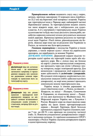 Розділ ІІ
60
ЗАПАМ’ЯТАЙТЕ
●● Площа території України становить 603,7 тис. км2
; вона є найбільшою за
площею країною, яка повністю розташована в Європі.
●● Державна територія охоплює: суходіл, внутрішні води, територіальні води,
надра суходолу і шельфу, що належить країні, повітряний простір над сухо-
долом і водами, умовні території.
●● Україна межує із сімома державами: Росією, Білоруссю, Польщею, Словач-
чиною, Угорщиною, Румунією та Молдовою.
●● Крайні точки України: на заході – с. Соломонове (Закарпатська область), на
сході – с. Рання Зоря (Луганська область), на півночі – урочище Петрівське
біля с. Грем’яч (Чернігівська область), на півдні – мис Сарич (АР Крим).
ЗАПИТАННЯ І ЗАВДАННЯ
1.	 Із яких складників формується державна територія?
2.	 Що таке територіальні води? Де проходить смуга територіальних вод України?
3.	 Що називають умовними територіями держави?
4.	 Покажіть на карті крайні точки України. Які особливості ї ї протяжності?
------------------
5*.	Що вам відомо про географічні центри України? Чому їх може бути кілька?
Де вони розташовані?
ГЕОГРАФІЧНА ЗАДАЧА
У Європі, що має площу території близько 10 млн км2
, розташовано
45 країн. Обчисліть середню площу умовної європейської країни і порівняйте
її з площею України.
ПРАКТИЧНА РОБОТА 2
Позначення на контурній карті кордонів, крайніх точок, географічних центрів
України
1.	 Позначте на контурній карті: державний кордон України та кордони дер-
жав-сусідів, підпишіть їхні назви; крайні точки, географічні центри України
і Європи. Визначте географічні координати крайніх точок і центрів.
2. 	Користуючись масштабом карти, визначте протяжність території України з
півночі на південь та із заходу на схід у градусах і кілометрах.
Черкаської області. Її визначили як центр ваги фігури, що
має форму території України. Політичним центром країни
є ї ї столиця – місто Київ. Він лежить приблизно на однако-
вій відстані від західних і східних околиць держави, однак
зміщений далеко на північ від ї ї центральних точок.
 