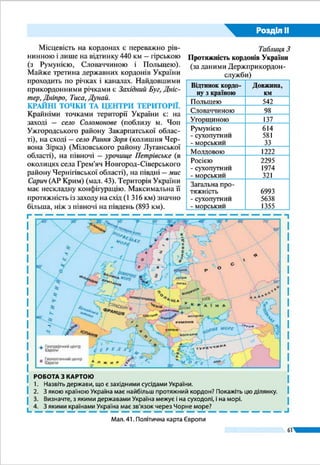Розділ ІІ
61
§ 12.	ФОРМУВАННЯ ТЕРИТОРІЇ
ŠŠ Пригадайте з історії України, які стародавні держави існували на ї ї теренах.
Сучасна Україна як незалежна держава з’явилася на по-
літичній карті Європи наприкінці 1991 р. Формування ї ї
території було тривалим і складним.
ДАВНІ Й СЕРЕДНІ ВІКИ. Найдавнішими державними
утвореннями, які виникли на землях України, були Скіф-
ська держава (VII – III ст. до н. е.) і Боспорське царство
(V ст. до н. е. – ІV ст.). Першою ж слов’янською державою
на нашій території стало племінне об’єднання антів (IV –
 VI ст.), які жили на землях від Полісся до Чорного моря.
Український історик Михайло Грушевський уважав його
праукраїнською державою.
У найдавніших літописах згадуються східнослов’янські
племена – поляни, сіверяни, деревляни, дуліби (згодом –
бужани і волиняни), уличі, тиверці, білі хорвати, які засе-
ляли у VII – VIII ст. великі території. Вони стали основою
формування українського народу. У IX – X ст. їхні землі
були об’єднані навколо Києва як політичного й еконо-
мічного ядра. Княжа держава Київська Русь простягалася
від Чорного до Балтійського моря, від Східних Карпат до
верхньої течії Волги. Багато істориків вважають її першою
українською державою. Вона проіснувала до XII ст., а по-
тім розпалася на окремі князівства, більшість з яких були
розбиті татарами в XIII ст. І лише два з них – Галицьке і
Волинське, об’єднавшись наприкінці XII ст. у Галицько-Во-
линську державу (перше українське королівство), зуміли
зберегти незалежність і проіснували до 1349 р.
НОВИЙ ЧАС. Із середини XIV ст. і аж до початку XX ст.
формування території нашої країни відбувалося у складі
інших держав: спочатку Литви і Польщі, а згодом – Росії
та Австрії. Із XVI ст. у степовій частині нижнього Дніпра
сформувалось українське запорізьке козацтво, яке утво-
рило своєрідну християнську демократичну республіку –
Військо Запоро­зьке. Як Гетьманська держава вона поши-
рилася на значну територію в ході національно-визвольної
війни українського народу проти польської шляхти в сере-
дині XVII ст. Проте вже в 1686 р. територія України була
поділена по Дніпру між Московським царством і Польщею.
Тризуб як символ
князя Володимира
Великого
Герб Галицько-
Волинського
князівства
Тема 2. Формування території України
Герб Війська
Запорозького
 