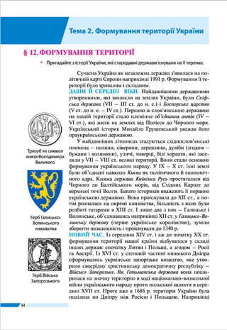 Розділ ІІ
64
(насильно приєднала до себе) АР Крим. Світове співтова-
риство (ООН) засудило такі дії Росії і вважає Крим україн-
ською територією, окупованою Росією. Крім того, Україна
нині не контролює частину свого державного кордону і
близько 1/3 площ Донецької і Луганської областей, де фак-
тично Росія веде проти нашої держави неоголошену війну.
АДМІНІСТРАТИВНО-ТЕРИТОРІАЛЬНИЙ УСТРІЙ. Для
здійснення державної влади на всій території країни і вра-
хування інтересів населення окремих її частин упровадже-
но адміністративно-територіальний поділ, тобто виділено
різні за величиною і підпорядкуванням територіальні оди-
ниці, що мають свої місцеві органи влади і управління. Як
ви вже знаєте, адміністративно-територіальними одини-
цями найвищого рівня в Україні є 24 області, АР Крим,
міста Київ і Севастополь, що мають спеціальний статус
(мал. 34 на с. 63). Одиницями нижчих рівнів є райони, мі-
ста, райони в містах, селища, села.
Для здійснення місцевого самоврядування створюю­
ться територіальні громади, що охоплюють жителів ок-
ремих міст, селищ, сіл або кількох посе­лень, об’єд­наних
навколо одного більшого. Нині в Украї­ні прово­диться ад-
міністративна реформа, спрямована на
покращання надання населенню різ-
номанітних послуг. Серед її заходів –
формування більших від нині існуючих
територіальних громад, зменшення
кількості районів.
ЗАПАМ’ЯТАЙТЕ
●● Адміністративно-територіальним устроєм України передбачено поділ її те-
риторії на Автономну Республіку Крим, 24 області, міста Київ і Севастополь
(що мають спеціальний статус); одиницями нижчих рівнів є райони, міста,
райони в містах, селища, села.
ЗАПИТАННЯ І ЗАВДАННЯ
1.	 Розкажіть про формування території України до ХХ ст.
2.	 В які періоди історії Україна існувала як незалежна держава?
3.	 Як змінилася державна територія України після Другої світової війни?
4.	 Які території і коли було приєднано до України в середині ХХ ст.?
------------------
5*.	Які виклики, пов’язані із статусом адміністративно-територіальних оди-
ниць, постали в наш час перед Україною?
Найбільшою за площею областю Украї­
ни є Одеська (33,3 тис. км2
), наймен-
шою  – Чернівецька (8,1 тис. км2
).
Рекорди України
Київ
Севастополь
Герби міст,
що мають
спеціальний статус
у державному
устрої України
 