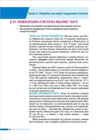 Розділ ІІ
68
Середні меридіани годинних поясів віддалені один від
одного на 15°, або на 1 год у часовій мірі. Через те час у
сусідніх годинних поясах різнитиметься рівно на 1 год. Го-
динні пояси пронумеровано від 0 до 23 у східному напрям-
ку: середнім меридіаном нульового поясу є Гринвіцький
(початковий) меридіан, 1-го поясу – меридіан 15° сх. д.,
2-го – 30° сх. д., 12-го поясу – 180-й меридіан, 23-го поя-
су – меридіан 15° зх. д.
Час нульового поясу називають західноєвропейським,
1-го – середньоєвропейським, 2-го – східноєвропейським.
Номер поясу вказує поясний час у момент, коли на Грин-
віцькому меридіані північ (0 год). Рухаючись на схід, стріл-
ку годинника слід переводити на одну годину вперед, коли
перетинаємо межу годинного пояса, а рухаючись на захід –
на годину назад.
А де починати відлік нового дня? Нова доба почина-
ється на лінії зміни дат, яка проходить найменш заселе-
ною частиною Землі, переважно водними просторами
Тихого океану, посередині 12-го годинного поясу. Тоб-
то лінія зміни дат проходить в основному вздовж 180-го
меридіана, відхиляючись від нього лище в кількох міс-
цях. Саме звідси нова доба починає «крокувати» пла-
нетою на захід. По обидва боки лінії зміни дат у межах
12-го годинного поясу години і хвилини збігаються,
а календарні дати різняться на одну добу: на захід від
цієї лінії (у Східній півкулі) буде, наприклад, 6 жовт-
ня, а на схід (у Західній півкулі) – 5 жовтня. Якщо, ска-
жімо, корабель перетинає лінію зміни дат із сходу на
захід, то він миттєво з 5 жовтня потрапляє в 6 жовт-
ня незалежно від часу доби. Якщо ж переміщувати-
ся в зворотному напрямку, то з 6 жовтня потрапляєш у
5 жовтня, тобто одна й та сама доба відлічується двічі.
ЧАС В УКРАЇНІ. Розташування Украї­
ни стосовно годинних поясів зручне:
понад 90 % її території лежить у 2-му
поясі. Тільки Луганська, частини До-
нецької і Харківської областей вихо-
дять за його межі і простяглися в 3-му
поясі, а незначна частина Закарпат-
ської області – у 1-му поясі.
Проте на практиці для зручності
межі годинних поясів на суходолі про-
водять не суворо вздовж меридіанів,
а з урахуванням державних кордонів
Який час у сусідів?
За часом 2-го поясу крім України в
Європі живуть також Білорусь, Латвія,
Литва, Естонія, Фінляндія, Молдова,
Румунія, Туреччина. Усі західні сусіди
України, країни Центральної і більшість
країн Західної Європи користуються
середньоєвропейським часом. А Вели-
ка Британія, Ірландія, Ісландія і Порту-
галія – західноєвропейським.
Україна дивовижна
Лондон
Берлін
Київ
Москва
Час у сусідніх
годинних поясах
різниться на 1 год
 