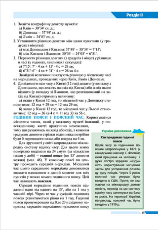 Розділ ІІ
69
чи меж адміністративних регіонів у тих країнах, які мають
значне широтне простягання (наприклад, у Росії, Канаді,
США). Тому вся територія України віднесена до одного –
2-го годинного поясу. Поясним часом у нашій країні є час
середнього для 2-го поясу меридіана (30° сх. д.), який про-
ходить майже через Київ. Ось чому в Україні поясний час
ще називають київським. За київським часом здійснюють-
ся рух поїздів, рейси автобусів і літаків, міжміський теле-
фонний зв’язок у нашій державі.
ЛІТНІЙ ЧАС. У багатьох країнах у літній період годинни-
ки переводять на одну годину вперед. Це роблять для того,
щоб ефективніше використати сонячне освітлення та еко-
номити електроенергію. Такий «переведений» час назива-
ють літнім часом.
Літнім часом користуються понад 100 країн світу. В
Україні перехід на літній час здійснюється у ніч на останню
неділю березня. У ніч на останню неділю жовтня годинни-
кову стрілку повертають на одну годину назад, відновлюю-
чи дію поясного часу.
Запровадження і скасування літнього часу проводить-
ся синхронно більшістю європейських країн (у т. ч. майже
всіма країнами-сусідами України, крім Росії), а тому на
різницю в часі з ними це не впливає. З сусідніми регіонами
Росії у літній період ми живемо за однаковим часом, а в
зимовий – з різницею в одну годину назад.
ЗАПАМ’ЯТАЙТЕ
●● Місцевий час ­– це система відліку часу на основі реального сонячного часу,
властивого кожному пункту на земній кулі.
●● Годинні пояси ­– це 24 смуги, на які поділена земна поверхня для здійснен-
ня поясного відліку часу.
●● Поясний час – це система відліку часу за місцевим часом на меридіані, що
проходить посередині певного годинного поясу земної поверхні.
●● Україна розташована у 2-му годинному поясі; поясний час у державі нази-
вають київським.
●● Літній час – це система відліку часу на 1 год уперед відносно поясного часу,
прийнятого в даній країні.
ЗАПИТАННЯ І ЗАВДАННЯ
1.	 Які види часу існують в міжнародній системі його відліку?
2.	 Який час називають місцевим? Чи може він бути однаковим у різних точках?
В Україні перехід
на літній час
здійснюється
у ніч на останню
неділю березня
 
