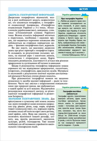 7
ВСТУП
його нинішній стан, який вплив він
чинить на інші об’єкти.
Із античних часів відомий експеди-
ційний метод. Експедиції як тривалі
й небезпечні подорожі здійснювали в
давнину окремі мандрівники (давньо-
грецький учений Геродот, середньо-
вічний купець Марко Поло та ін.). Ви вже знаєте, що в добу
Великих географічних відкриттів численні й багатолюдні
експедиції споряджали на пошуки нових земель. Плавання
Христофора Колумба, Фернана Магеллана, Джеймса Кука
таіншихмалирізноманітнізавдання–військово-політичні,
комерційні, науково-пізнавальні. Із часом, коли було ство-
реноакадеміїнаукігеографічнітовариства,експедиціїстали
сутонауковими,наприкладподорожнашогоземлякаМиколи
Миклухи-Маклая до Океанії та Австралії. Експедиції става-
ли й більш спеціалізованими: окремо досліджували ґрунти
або річки, рельєф або клімат, несприятливі природні проце-
си, спосіб життя народів тощо. Експедиційний метод, який
і нині залишається основним способом збору фактичного
матеріалу та інформації, ще називають польовим. «Полем»,
на якому географи збирають необхідний матеріал, є гори і
рівнини, моря та океани, населені пункти й господарські
об’єкти. Результатами польових досліджень є звіти, щоден-
ники учасників, описи спостережень, замальовки, карти,
колекції мінералів, гербарії тощо (нерідко вони становлять
десятки томів та ящиків).
У географії широко застосовується літературний метод
дослідження. Ним користується кожний дослідник, тому що
Аерокосмічний
Моделювання
Математичний
Палеогеографічний
Картографічний
Географічного
порівняння
Літературний
Експедиційний
Описовий
Мал. 2. Методи
географічних
досліджень
Пам’ятник Миколі
Миклусі-Маклаю
в м. Малині
(Житомирська
область)
Піша мандрівка киянина Василя Гри­
горовича-Барсь­кого країнами Європи і
Близького Сходу у XVIII ст. тривала по-
над 20 років (1724 – 1747 рр.)!
Рекорди України
 