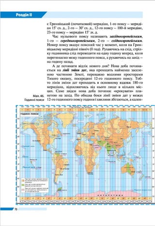 Розділ ІІ
70
3.	 Обчисліть місцевий час у столиці України та її крайній західній точці, якщо
у вашому обласному центрі полудень.
4.	 Визначте, в якому місці земної кулі буде північ за місцевим часом у той час,
коли полудень у Тернополі.
5.	 Навіщо запроваджено годинні пояси?
6.	 Чому межі годинних поясів на суходолі проведено не суворо вздовж меридіана?
7.	 Який час вважається поясним часом в Україні? Установіть довготу серед-
нього меридіана 2-го годинного поясу.
8.	 У Харкові поясний час становить 14 год 25 хв. Яким буде поясний час у Парижі?
9.	На скільки час в Україні відрізняється від західно- та середньоєвропей-
ського?
10. Наведіть приклади регулювання часу в країнах світу.
ПРАКТИЧНА РОБОТА 3
Розв’язування задач на визначення часу
Використовуючи карту годинних поясів світу, розв’яжіть задачі на визна-
чення часу.
1.	 На нульовому меридіані місцевий час становить 16 год. Визначте, який міс-
цевий час у цей момент у Полтаві.
2.	 Місцевий час у Харкові становить 13 год. На якому меридіані в цей самий
момент буде 15 год?
3.	 Визначте географічну довготу пункту А, якщо у ньому місцевий час 10 год
30 хв, тоді як у Лондоні 8 год.
4.	 У Одесі поясний час становить 14 год 25 хв. Визначте, яким буде поясний
час у Токіо (Японія).
ПРОВЕДІТЬ ДОСЛІДЖЕННЯ
Планування маршруту мандрівки країнами світу із визначенням різниці в часі
в них порівняно з київським
Уявіть, що ви летите в Бразилію на знаменитий карнавал. Сплануйте марш-
рут мандрівки, зважаючи на таке:
1)	 карнавал відбувається в Ріо-де-Жанейро;
2)	 виліт передбачено з Києва 23 лютого о 19 год 05 хв;
3)	 рейс здійснюється з двома пересадками в Стамбулі (Туреччина) і Амстерда-
мі (Нідерланди);
4)	 перший переліт Київ – Стамбул триває 2 год, другий переліт Стамбул – Ам-
стердам – 3,5 год, третій переліт Амстердам – Ріо-де-Жанейро – 12 год;
5)	 очікування між рейсами: у Стамбулі – 9 год, у Амстердамі – 2 год.
Визначте поясний час у всіх зазначених пунктах порівняно з київським у
момент прибуття. Якого числа і о котрій годині ви прибудете до Ріо-де-Жаней-
ро за місцевим часом?
 
