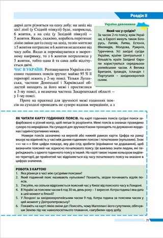 Розділ ІІ
71
ЗАПИТАННЯ І ЗАВДАННЯ
для самоконтролю навчальних досягнень
1.	 Назвіть форму правління, за якої глава держави одночасно є главою вико-
навчої влади та обирається на певний термін.
А абсолютна монархія 	 В парламентська республіка
Б теократична монархія	 Г президентська республіка
2.	 Укажіть, якими є особливості державного ладу в Україні.
А парламентська монархія з федеративним устроєм
Б теократична монархія з унітарним устроєм
В президентська республіка з федеративним устроєм
Г парламентсько-президентська республіка з умовно унітарним устроєм
3. 	 Зазначте годинний пояс, в якому розташована Україна.
А нульовий	Б перший 	 В другий	Г третій
4. 	 Укажіть країну, з якою Україна має найдовший сухопутний кордон.
А Білорусь 	 Б Польща 	 В Росія 	 Г Румунія
5. 	 Назвіть географічний центр України.
А с. Ділове 	 В с. Соломонове
Б селище Добровеличківка 	 Г с. Рання Зоря
6. 	 Укажіть, на яке часове значення відрізняється поясний час кожного сусід-
нього годинного поясу.
А 4 с 	 Б 15 хв	 В 1 год	 Г 2 год
7. 	 Установіть відповідність між крайньою точкою України та її розташуванням.
1 північна А мис Сарич у Криму
2 південна Б с. Ділове Рахівського району
3 західна В с. Соломонове Ужгородського району
4 східна Г с. Рання Зоря Міловського району
Д урочище Петрівське Новгород-Сіверського району
8.	 Установіть відповідність між регіоном та роком його приєднання до
України.
1 Північна Буковина А 1922
2 Закарпаття Б 1939
3 Крим В 1940
4 західні землі на кордоні з Польщею Г 1945
Д 1954
9. 	 Назвіть послідовно за ходом годинникової стрілки країни-сусіди України,
починаючи від гирла Дунаю.
А Білорусь 	 Б Польща 	 В Румунія 	 Г Словаччина
10. 	Які об’єкти є основними елементами політичної карти світу?
11.	Наведіть приклади невизнаних «держав» та окупованих територій.
12.	Яким є сучасний адміністративно-територіальний устрій України?
 