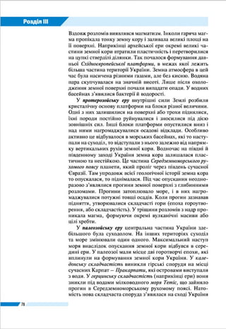 Розділ ІІI
78
ЗАПАМ’ЯТАЙТЕ
●● Земна кора на території України формувалася впродовж майже 4 млрд ро­
ків, починаючи від докембрійського часу.
●● Формування земної кори відбувалося під час епох горотворення (складчасто­
стей) – каледонської, герцинської, мезозойської (кіммерійської), альпійської.
●● У четвертинному періоді кайнозойської ери мало місце дніпровське зледеніння.
ЗАПИТАННЯ І ЗАВДАННЯ
1.	 Користуючись геохронологічною таблицею, з’ясуйте: а) яка ера найдавні­
ша; б) яка ера триває й нині; в) у якій ері розрізняють найбільше періодів;
г) в яку еру відбувалося альпійське горотворення.
2.	 За геохронологічною таблицею на с. 74–75 охарактеризуйте історію розвит­
ку земної кори в Україні: а) на Східноєвропейській платформі; б) у Серед­
земноморському рухомому поясі.
3.	 Як на території України змінилися природні умови під час дніпровського
зледеніння?
------------------
4*.	Поміркуйте, як про такі давні події, що відбувалися під час геологічної істо­
рії Землі й відображені в геохронологічній таблиці, змогли дізнатися люди.
Адже, коли це відбувалося, їх на Землі ще не існувало.
во відступило. У альпійську епоху гороутворення остаточно
сформувалися Карпатська і Кримська гірські споруди. У
четвертинному періоді відбулося підняття майже всієї те­
риторії України, крім Причорномор’я. Клімат переважав
помірно теплий і вологий. Рослинність і тваринний світ по­
ступово набули сучасних рис, з’явилася людина. Клімат за­
галом став більш холодним і сухим, що призвело до кількох
льодовикових епох у Європі. Найбільше – дніпровське зле­
деніння – поширилося на значну частину території Украї­
ни (мал. 37). Під тиском величезної маси льодовика земна
кора України опускалася, тоді як у післяльодовикову епоху,
ніби зітхнувши з полегшенням, вона піднялася. Незважаю­
чи на опускання кори, Чорне море не
наступало на південь України. Навпа­
ки, його рівень був більш як на 100 м
нижчий, ніж тепер. Це тому, що під
час зледеніння воно втрачало зв’язок
із Середземним морем і не отримува­
ло притоку річкової води із замерзло­
го суходолу. Після танення льодовика
сформувалося сучасне природне се­
редовище – рельєф, річкова мережа,
ґрунти, рослинність і тваринний світ.
Мал. 37. Ареали
найбіль­шого про­
сування льодовиків
на території України
Кайнозой
 