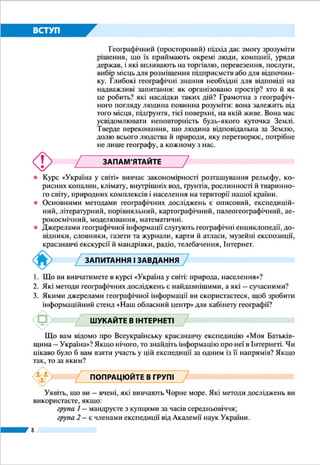 8
ВСТУП
має докладно вивчити літературу з да-
ної теми, скористатися досвідом інших
науковців і, не дублюючи їх, зробити
власний внесок у вивчення проблеми.
За допомогою географічного порівняння
(зіставляючи географічні об’єкти і вста-
новлюючи подібні та відмінні їхні озна-
ки) здійснюють природно-географічне
та суспільно-географічне районування,
типологію і класифікацію об’єктів.
Традиційним є картографічний метод. Будь-яке гео­
графічне дослідження починається з ознайомлення з
картами даної території. Читаючи їх, дослідник отримує
необхідну інформацію про ті чи інші об’єкти та явища.
Цей метод передбачає й створення нових карт, за допо-
могою яких можна робити висновки щодо досліджуваного
об’єкта, надавати певні рекомендації, передбачати мож-
ливі зміни тощо.
Велике значення має палеогеографічній метод. Його за-
стосування дає змогу дізнатися про природу давніх епох на
основі вивчення гірських порід, форм рельєфу, викопних
решток рослин, тварин, а також ґрунтів. За допомогою цьо-
го методу можна зазирнути в минуле й прогнозувати май-
бутнє. Так, прогнози щодо змін клімату чи новітніх рухів
земної кори ґрунтуються на знаннях про перебіг цих про-
цесів у минулому.
Завдяки застосуванню комп’ютерної техніки набули
широкого використання такі методи, як аерокосмічний,
моделювання, математичні.
Для розвитку географії необхідна величезна кількість
даних про природні та суспільної об’єкти, явища і проце-
си. Лише вміло опрацювавши за допомогою різних методів
досліджень інформацію, науковець-
гео­граф може дійти висновків і уза-
гальнити відомості про досліджуваний
об’єкт: його склад, розвиток, зако-
номірності поширення та зміни. На-
приклад, лише для встановлення
середньомісячної температури пові-
тря в певному пункті необхідно вико-
ристати щонайменше 240 цифрових
даних, тобто мати інформацію про
температуру, виміряну через кожні
3 год впродовж місяця. А середньомі-
сячна температура січня чи липня, що її
Новітні технології – географії
Великого поширення серед школярів
набула програма Googlе Earth, що ві-
дображає віртуальний глобус. Завдяки
їй в Інтернеті можна ознайомитися з
космічними знімками нашої планети, в
тому числі й України.
Україна дивовижна
Географія постійно змінюється
Географи мусять прискіпливо вивчати
об’єкти, адже вони постійно змінюють-
ся. Змінюються навіть їх географічні
назви – топоніми. Для населених пунк­
тів вони також бувають «мінливими».
Так, місто Білгород-Дністровський за
свою більш як 2500-літню історію змі-
нювало назву щонайменше 8 разів, а
місто Луганськ лише за час середньої
тривалості життя людини – 5 разів.
Україна дивовижна
Палеогеографiчнi
дослiдження
Моделювання
процесів
 