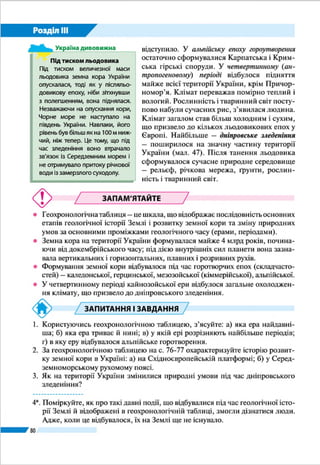 Розділ ІІI
80
Межі тектонічних структур відображено на тектонічній
карті (мал. 40). На ній також позначено глибинні розломи
земної кори.
ПЛАТФОРМИ. Найбільшою тектонічною структурою,
що лежить в основі території України, є давня Східно­
європейська платформа. Її фундамент становлять докемб­
рійські кристалічні породи (граніти, базальти, гнейси,
кристалічні сланці, лабрадорити, кварцити). На платфор­
мі підноситься Український щит. Це одна з найдавніших
ділянок земної кори в Європі. Кристалічний фундамент
перекритий тут незначною (декілька десятків метрів) тов­
щею осадових відкладів, а у багатьох місцях докембрійські
РОБОТА З КАРТОЮ
1.	 Які платформи лежать в основі території України?
2.	 Назвіть тектонічні структури в межах Східноєвропейської платформи.
3.	 Де розташовані складчасті системи?
4.	 Які тектонічні структури охоплює Карпатська складчаста система?
Мал. 40. Тектонічна
будова території
України
 