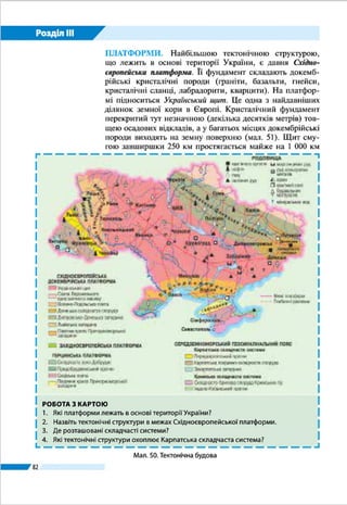 Розділ ІІI
82
прогину. Скіфська платформа охоплює
рівнинну частину Криму, прилеглу до
неї частину шельфу Чорного моря та
більшу частину дна Азовського моря.
СЕРЕДЗЕМНОМОРСЬКИЙ РУХО­
МИЙ ПОЯС. Основ­ними тектонічни­
ми структурами поясу в межах України
є Карпатська складчаста система,
складчасто-брилова споруда Гірського
Криму та Чорноморська западина.
Карпатська складчаста система,
що розташована на крайньому заході
України, є складником більшої струк­
тури – альпійської складчастої області.
Тривалий геологічний розвиток і го­
ротвірні процеси кількох епох спричи­
нили дуже складну її будову, поширення
потужних товщ порід різного походжен­
ня і віку. Разом з відносно молодими
осадовими відкладами (пісковиками,
глинами, глинистими сланцями) си­
стема складена давніми докембрійськи­
ми гнейсами, гранітами, кварцитами,
кристалічними сланцями. Осьовою її
частиною є Карпатська складчаста спо-
руда. У ній багатокілометрова товща осадових порід зім’ята у
складки, які часто розірвані та зміщені (мал. 43). Вони насу­
нуті в північно-східному напрямку на прилеглий Передкар-
патський прогин. Прогин заповнений осадовими породами
(потужністю до 4,5 км) і є зоною стикування Карпатської си­
стеми із Східноєвропейською платформою. На південному
заході до складчастої споруди прилягає Закарпатська запади-
на, що є частиною Середньодунайської западини. Вона скла­
дена товщами осадових і вулканічних порід, що утворилися
внаслідок проникнення магми вздовж ліній розломів.
Складчасто-брилова споруда Гірського Криму займає
південь Кримського півострова. Західна і південна її ча­
стини занурені під дно Чорного моря.
Споруда утворена осадовими і вулка­
нічними породами. Її складки пору­
шені численними скидами, зсувами і
насувами.
Мал. 43. Зім’яті в складки породи
в Українських Карпатах
Із ІV ст. до н. е. і до наших днів у Криму
зафіксовано близько 80 сильних земле­
трусів.
Рекорди України
Землетруси на платформах
Незважаючи на стабільність фундамен­
ту платформи, інколи в його давніх гли­
бинних розломах зміщуються пласти.
Це спричиняє місцеві землетруси силою
до 5 балів (за 12-бальною шкалою) в епі­
центрі. Так, у 2002 р. епіцентр землетру­
су був у селищі Микулинці на Тернопіль­
щині, а в 2007 р. – у м. Кривому Розі.
Україна дивовижна
 