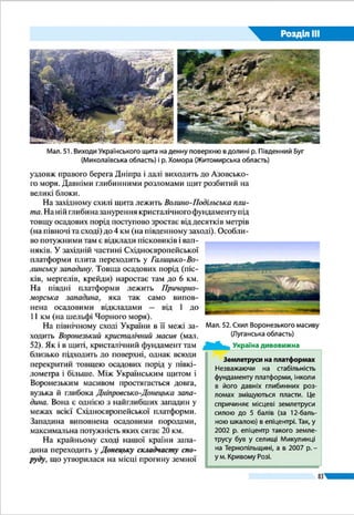 Розділ ІIІ
83
Чорноморська западина, яка займає найбільш глибоко­
водну частину Чорного моря, є залишком давнього проги­
ну – моря Тетіс. Земна кора під нею здебільшого океанічного
типу (тобто не має гранітного шару).
Із Середземноморським рухо­
мим поясом пов’язана зона сучасної
сейсмічної активності. У Карпатах і
Кримсько-Чорноморському регіоні
можливі землетруси силою 6 – 8 балів
за міжнародною 12-бальною шкалою.
Останні руйнівні землетруси на тери­
торії України були в 1927 p. Їх епіцен­
три лежали в акваторії Чорного моря
на невеликій відстані від південного
узбережжя Криму. У Карпатах епіцен­
три землетрусів 1977 і 1986 pр. були на
території Румунії (у гірському масиві
Вранча). Тоді коливання земної кори
відчувалося на значній частині Право­
бережної України.
ЗАПАМ’ЯТАЙТЕ
●● Найбільшими тектонічними структурами в межах України є давня Східно­
європейська платформа і Середземноморський рухомий пояс.
●● На Східноєвропейській платформі розрізняють Український щит, Волино-­
Подільську плиту, Галицько-Волинську, Дніпровсько-Донецьку та При­
чорноморську западини, Воронезький кристалічний масив.
●● Основними структурами в Середземноморському рухомому поясі є Карпат­
ська складчаста система та складчасто-брилова споруда Гірського Криму,
що сформувалися в альпійську епоху горотворення.
●● Середземноморський рухомий пояс є зоною сучасної сейсмічної актив­
ності.
ЗАПИТАННЯ І ЗАВДАННЯ
1.	 Що відображає тектонічна карта?
2.	 Яку будову має платформа? Що називають щитом та плитою?
3.	 Які структури розрізняють у межах Східноєвропейської платформи?
4.	 Що називають рухомим поясом? Який пояс поширений у межах України?
5.	 Які особливості Карпатської складчастої системи?
6.	 Які складчастості найбільше проявилися в геологічній історії України?
7.	 Де в Україні розташовані сейсмічно активні зони?
Землетруси в Криму
У 1927  р. в Криму сталися два земле­
труси, що спричинили руйнування на
узбережжі від Севастополя до Феодосії.
Зокрема зруйнувалася частина скелі
під відомим палацом «Ластівчине гніз­
до». Відтоді руйнівних землетрусів не
було. Проте чутливі сейсмічні прилади
щорічно фіксують десятки слабких по­
штовхів. Більшість їх епіцентрів розмі­
щуються у Чорному морі між Ялтою і
Гурзуфом на глибині від 10 до 40 км під
дном – там, де плита Чорноморської за­
падини занурюється під континенталь­
ну земну кору.
Україна дивовижна
 