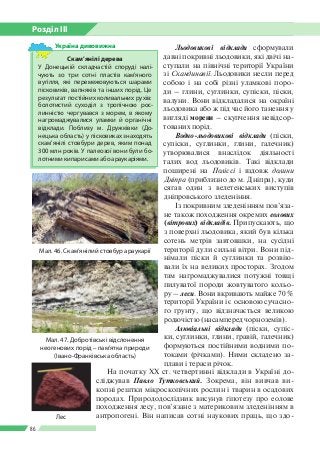 Розділ ІІI
86
Льодовикові відклади сформували
давні покривні льодовики, які двічі на­
ступали на північні території України
зі Скандинавії. Льодовики несли перед
собою і на собі різні уламкові поро­
ди – глини, суглинки, супіски, піски,
валуни. Вони відкладалися на окраїні
льодовика або ж під час його танення у
вигляді морени – скупчення невідсор­
тованих порід.
Водно-льодовикові відклади (піски,
супіски, суглинки, глини, галечник)
утворювалися внаслідок діяльності
талих вод льодовиків. Такі відклади
поширені на Поліссі і вздовж долини
Дніпра (приблизно до м. Дніпра), куди
сягав один з велетенських виступів
дніпровського зледеніння.
Із покривним зледенінням пов’яза­
не також походження окремих еолових
(вітрових) відкладів. Припускають, що
з поверхні льодовика, який був кілька
сотень метрів завтовшки, на сусідні
території дули сильні вітри. Вони під­
німали піски й суглинки та розвію­
вали їх на великих просторах. Згодом
там нагромаджувалися потужні товщі
пилуватої породи жовтуватого кольо­
ру – леси. Вони вкривають майже 70 %
території України і є основою сучасно­
го ґрунту, що відзначається великою
родючістю (насамперед чорноземів).
Алювіальні відклади (піски, супіс­
ки, суглинки, глини, гравій, галечник)
формуються постійними водними по­
токами (річками). Ними складено за­
плави і тераси річок.
На початку ХХ ст. четвертинні відклади в Україні до­
сліджував Павло Тутковський. Зокрема, він вивчав ви­
копні рештки мікроскопічних рослин і тварин в осадових
породах. Природодослідник висунув гіпотезу про еолове
походження лесу, пов’язане з материковим зледенінням в
антропогені. Він написав сотні наукових праць, що здо­
Мал. 46. Скам’янілий стовбур араукарії
Скам’янілі дерева
У Донецькій складчастій споруді налі­
чують зо три сотні пластів кам’яного
вугілля, які перемежовуються шарами
пісковиків, вапняків та інших порід. Це
результат постійних коливальних рухів:
болотистий суходіл з тропічною рос­
линністю чергувався з морем, в якому
нагромаджувалися уламки й органічні
відклади. Поблизу м.  Дружківки (До­
нецька область) у пісковиках знаходять
скам’янілі стовбури дерев, яким понад
300 млн років. У палеозої вони були бо­
лотними кипарисами або араукаріями.
Україна дивовижна
Лес
Мал. 47. Добротівські відслонення
неогенових порід – пам’ятка природи
(Івано-Франківська область)
 