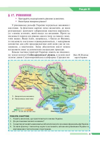 Розділ ІIІ
89
§ 17. РІВНИНИ
ŠŠ Пригадайте, як розрізняють рівнини за висотою.
ŠŠ Якою буває поверхня рівнин?
У рівнинному рельєфі України чергуються низовини і
височини. За фізичною картою легко визначити, де вони
розташовані: жовтувате забарв­лення височин вирізняєть­
ся з-поміж зеленого, який вказує на низовини. Проте на
місцевості перехід від рівнин одного типу до іншого помі­
тити важко. Якщо їхати, наприклад, з Одеси до Вінниці,
то місцевість поступово підвищуватиметься, і манд­рівник
непомітно для себе продовжуватиме свій шлях уже не ни­
зовиною, а височиною. Зміну абсо­лютних висот можна
встановити лише за допомо­гою спеціальних приладів.
Більша частина території України лежить на південно­
му заході великої Східноєвропейської рівнини, в основі якої
залягає давня Східноєвропейська платформа. Середня ви­
РОБОТА З КАРТОЮ
1.	 Назвіть височини, що простягаються в межах України.
2.	 Де розташовані великі низовини?
3.	 ЗакартоювстановітьмаксимальніабсолютнівисотиосновнихформрельєфуУкраїни.
4.	 Зіставте фізичну і тектонічну карти та встановіть зв’язок між рівнинами України та
відповідними тектонічними структурами.
Мал. 49. Фізична
карта України
1
1 – Закарпатська низовина
2 – Приазовська височина
2
 