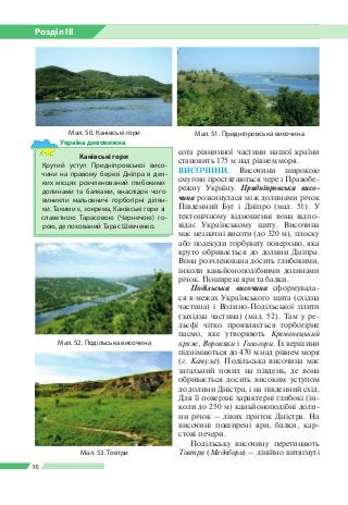 Розділ ІІI
90
Мал. 51. Придніпровська височина
Мал. 52. Подільська височина
сота рівнинної частини нашої країни
становить 175 м над рівнем моря.
ВИСОЧИНИ. Височини широкою
смугою простягаються через Правобе­
режну Україну. Придніпровська висо­
чина розкинулася між долинами річок
Південний Буг і Дніпро (мал. 51). У
тектонічному відношенні вона відпо­
відає Українському щиту. Височина
має незначні висоти (до 320 м), плоску
або подекуди горбувату поверхню, яка
круто обривається до долини Дніпра.
Вона розчленована досить глибокими,
інколи каньйоноподібними долинами
річок. Поширені яри та балки.
Подільська височина сформувала­
ся в межах Українського щита (східна
частина) і Волино-Подільської плити
(західна частина) (мал. 52). Там у ре­
льєфі чітко проявляється горбогірне
пасмо, яке утворюють Кременецький
кряж, Вороняки і Гологори. Їх вершини
піднімаються до 470 м над рівнем моря
(г. Камула). Подільська височина має
загальний похил на південь, де вона
обривається досить високим уступом
до долини Дністра, і на південний схід.
Для її поверхні характерні глибокі (ін­
коли до 250 м) каньйоноподібні доли­
ни річок – лівих приток Дністра. На
височині поширені яри, балки, кар­
стові печери.
Подільську височину перетинають
Товтри (Медобори) – лінійно витягнуті
Мал. 50. Канівські гори
Канівські гори
Крутий уступ Придніпровської висо­
чини на правому березі Дніпра в дея­
ких місцях розчленований глибокими
долинами та балками, внаслідок чого
виникли мальовничі горбогірні ділян­
ки. Такими є, зокрема, Канівські гори зі
славетною Тарасовою (Чернечою) го­
рою, де похований Тарас Шевченко.
Україна дивовижна
Мал. 53. Товтри
 