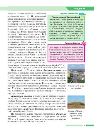 Розділ ІIІ
91
горби із міцних вапняків з плоскими
вершинами (мал. 53). Це унікальний
кряж, що виник не внаслідок тектоніч­
них процесів, а утворений живими ор­
ганізмами. Товтри є давнім бар’єрним
рифом! В Україні він утворився вздовж
берегової лінії неглибокого тепло­
го моря, що 20 млн років тому лежало
на місці Подільської височини. Риф
був похований у первозданному вигля­
ді під наступними піщано-глинистими
відкладами. Після відступання моря
їх почали розмивати поверхневі води,
розкриваючи поступово рифові спо­
руди. На південь від Подільської ви­
сочини у межиріччі Пруту  й  Дністра
лежить Хотинська височина – хвилясте
горбисте пасмо. Своєю площею вона
поступаєтеся багатьом іншим височи­
нам. Однак саме там розташована най­
вища точка рівнинної частини України гора Берда (515 м).
Поширеними породами є вапняки, пісковики, глини, гіпс.
Південний схід України займає Донецька височина, яка
пов’язана з давньою Донецькою складчастою спорудою.
Східну, вищу частину височини утворює Донецький кряж.
Його рельєф хвилястий, ускладнений пасмами, гребеня­
ми, останцями. Один з них – г. Могила Мечетна (367 м)
є найвищою відміткою височини. Височина густо розчле­
нована глибокими річковими долинами, ярами, балка­
ми. У зв’язку з тривалим видобутком корисних копалин
там поширені антропогенні форми рельєфу – терикони,
кар’єри, насипи.
Приазовська височина приурочена до південно-східно­
го виступу Українського шита. На її хвилястій поверхні є
глибокі балки, долини річок та окремі підвищення – ос­
танці-могили, де виходять на земну поверхню кристаліч­
ні породи, а також рукотворні могили-кургани, насипані
людиною ще в давні часи. Найвища відмітка височини –
г.Бельмак-Могила (324 м).
На північному заході України розташована Волинська
височина з хвилястою поверхнею і середніми висотами
230 м. У її основі лежать Галицько-Волинська тектонічна
западина та Волино-Подільська плита.
Гора Берда є найвищою точкою всієї
Східноєвропейської рівнини, що займає
площу понад 4 млн км2
і тягнеться від
Передкарпаття і Балтійського моря до
Уральських гір і від узбережжя Чорного
моря до Північного Льодовитого океану.
Рекорди України
Товтри – давній бар'єрний риф
Унікальність цього рифу в тому, що
він складений не  коралами, як Вели­
кий Бар’єрний риф біля узбережжя
Австралiї і більшість інших рифів світу,
а вапняковими рештками водоро­
стей, молюсків, специфічних мор­ських
черв’яків та інших організмів. Їхні
скам'янілі залишки утворили горби із
міцних вапняків потужністю до 55 м.
Україна дивовижна
Вигляд на г. Берда
з м. Чернівці
Бельмак-Могила –
найвища точка
Приазовської
височини
 