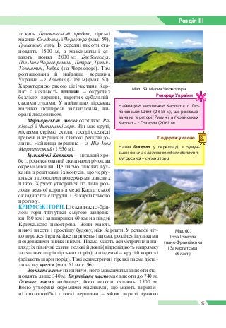 Розділ ІIІ
95
лежать Полонинський хребет, гірські
масиви Свидовець і Чорногора (мал. 59),
Гринявські гори. Їх середні висоти ста­
новлять 1 500 м, а максимальні ся­
гають понад 2 000 м: Бребенескул,
Піп-Іван Чорногірський, Петрос, Гутин-
Томнатик, Ребра (на Чорногорі). Там
розташована й найвища вершина
України – г. Говерла (2 061 м) (мал. 60).
Характерною рисою цієї частини Кар­
пат є наявність полонин – округлих
безлісих вершин, вкритих субальпій­
ськими луками. У найвищих гірських
масивах поширені заглиблення, ви­
орані льодовиком.
Мармароський масив охоплює Ра-
хівські і Чивчинські гори. Він має круті,
місцями стрімкі схили, гострі скелясті
гребені й вершини, глибокі річкові до­
лини. Найвища вершина – г. Піп-Іван
Мармароський (1 936 м).
Вулканічні Карпати – низький хре­
бет, розчленований долинами річок на
окремі масиви. Це пасмо згаслих вул­
канів з рештками їх конусів, що чергу­
ються з плоскими поверхнями лавових
плато. Хребет утворився по лінії роз­
лому земної кори на межі Карпатської
складчастої споруди і Закарпатського
прогину.
КРИМСЬКІ ГОРИ. Ці складчасто-бри­
лові гори тягнуться смугою завдовж­
ки 180 км і завширшки 60 км на півдні
Кримського півострова. Вони мають
нижчі висоти і простішу будову, ніж Карпати. У рельєфі чіт­
ко виражені три майже паралельні пасма, розділені вузькими
поздовжніми зниженнями. Пасма мають асиметричний ви­
гляд: їх північні схили пологі й довгі (відповідають напрямку
залягання шарів гірських порід), а південні – круті й короткі
(зрізають шари порід). Такі асиметричні гірські пасма діста­
ли назву куести (мал. 61 на с. 96).
Зовнішнє пасмо найнижче, його максимальні висоти ста­
новлять лише 340 м. Внутрішнє пасмо має висоти до 740 м.
Головне пасмо найвище, його висоти сягають 1 500 м.
Воно утворене окремими масивами, що мають вирівня­
ні столоподібні плоскі вершини – яйли, вкриті лучною
Мал. 59. Масив Чорногора
Найвищою вершиною Карпат є г. Гер­
лаховськи Штит (2 655 м), що розташо­
вана на території Румунії, а Україн­ських
Карпат – г. Говерла (2 061 м).
Рекорди України
Назва Говерла у перекладі з румун­
ської означає важкопрохідне підняття;
з угорської – сніжна гора.
Подорож у слово
Мал. 60.
Гора Говерла
(Івано-Франківська
і Закарпатська
області)
 