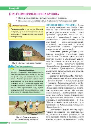 Розділ ІІI
98
§ 19. ГЕОМОРФОЛОГІЧНА БУДОВА
ŠŠ Пригадайте, які зовнішні сили діють на земну поверхню.
ŠŠ Які форми рельєфу утворюються під дією вітру та поверхневих вод?
ОСНОВНІ ТИПИ РЕЛЬЄФУ. Вплив
на земну поверхню внутрішніх і зов­
нішніх сил спричинив формування
рельєфу різноманітних типів. Із вну­
трішніми процесами пов’язані тек­
тонічний і вулканічний типи, а із
зовнішніми – гравітаційний, водно-­
ерозійний і водно-­аку­мулятивний,
карстовий, льодовиковий і водно-­
льодовиковий, еоловий, береговий,
антропогенний типи рельєфу.
Тектонічні форми рельєфу утво­
рилися внаслідок тектонічних рухів
земної кори. Та­кими є гірські хребти і
міжгірні долини в Українсь­ких Карпа-
тах (чергування складок, повер­нутих
угору і вниз), складчасто-брилові
Кримські гори, Донецький кряж (підня­
та склад­ка), Придніпровська, Причор-
номорська і Закар­патська низовини (на
місці западин) та ін.
Вулканічні форми рельєфу є результа­
том безпосередньої діяльності вулканів.
Такими в Україні є Вулканічний хребет
у Карпатах, Берегівське горбогір’я на За­
карпатті, гора Карадаг у Криму (мал. 64).
Вулканічні форми виникають і внаслі­
док проникнення магми між шарами
осадових порід. Так утворилася, напри­
клад, гора Аюдаг у Криму. Специфічни­
ми вулканічними формами є грязьові
вулкани. Їх конуси невисокі – 1 – 2 м.
Кілька десятків таких грязьових вул­
канчиків є на Керченському півострові в
Криму (мал. 65).
Гравітаційні форми рельєфу спри­
чинені процесами, що відбуваються
під дією сили тяжіння (гравітації). До
них належать обвали й осипища, яким
сприяє активне вивітрювання порід.
Мал. 64. Вулканічний масив Карадаг
Грязьові вулкани
Більшість грязьових вулканів Керченсь­
кого півострова згаслі. Проте є й постій­
но діючі. Гази, що вириваються з гли­
бин 5 – 7 км по розривах земної кори,
виштовхують на поверхню розріджену
глинисту масу з уламками порід, яка
утворює невеликі конічні горби. Вивер­
ження таких вулканчиків іноді супро­
воджуються вибухами, місцевими зем­
летрусами або самозайманням газу.
Україна дивовижна
Мал. 65. Грязьовий вулкан
на Керченському півострові
Геоморфологія – це галузь фізичної
географії, що вивчає походження та за­
кономірності поширення різних форм і
типів рельєфу.
Подорож у слово
 
