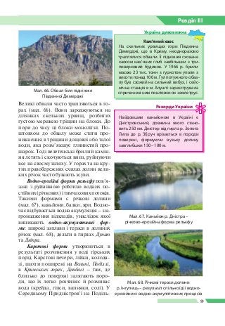 Розділ ІIІ
99
Великі обвали часто трапляються в го­
рах (мал. 66). Вони зароджуються на
ділянках скельних урвищ, розбитих
густою мережею тріщин на блоки. До
пори до часу ці блоки монолітні. По­
штовхом до обвалу може стати про­
никнення в тріщини дощової або талої
води, яка розм’якшує глинистий про­
шарок. Тоді велетенські брили й камін­
ня летять і скочуються вниз, руйнуючи
все на своєму шляху. У горах та на кру­
тих правобережних схилах долин вели­
ких річок часто бувають зсуви.
Водно-ерозійні форми рельєфу пов’я­
зані з руйнівною роботою водних по­
стійних (річкових) і тимчасових потоків.
Такими формами є річкові долини
(мал. 67), каньйони, балки, яри. Водно­
час відбувається водна акумуляція – на­
громадження відкладів, унаслідок якої
виникають водно-акумулятивні фор­
ми: широкі заплави і тераси в долинах
річок (мал. 68), дельти в гирлах Дунаю
та Дніпра.
Карстові форми утворюються в
результаті розчинення у воді гірських
порід. Карстові печери, лійки, колодя­
зі, шахти поширені на Волині, Поділлі,
в Кримських горах, Донбасі – там, де
близько до поверхні залягають поро­
ди, що їх легко розчиняє й розмиває
вода (крейда, гіпси, вапняки, солі). У
Середньому Придністров’ї на Поділь­
Мал. 66. Обвал біля підніжжя
Південної Демерджі
Мал. 68. Річкові тераси долини
р. Інгулець – результат спільної дії водно-
ерозійних і водно-акумулятивних процесів
Мал. 67. Каньйон р. Дністра –
річково-­ерозійна форма рельєфу
Найдовшим каньйоном в Украї­ні є
Дністровський, довжина яко­го стано­
вить 250 км. Дністер від гирла р. Золота
Липа до р.  Збруч врізається в породи
поверхні, формуючи вузьку долину
завглибшки 150 – 180 м.
Рекорди України
Кам’яний хаос
На скельних урвищах гори Південна
Демерджі, що в Криму, неодноразово
траплялися обвали. Її підніжжя сховане
хаосом кам’яних глиб завбільшки з три­
поверховий будинок. У 1966 р. брили
масою 23 тис. тонн з гуркотом упали з
висоти понад 100 м. Гул потужного обва­
лу був схожий на сильний вибух, і сейс­
мічна станція в м. Алушті зареєструвала
спричинені ним поштовхи як землетрус.
Україна дивовижна
 