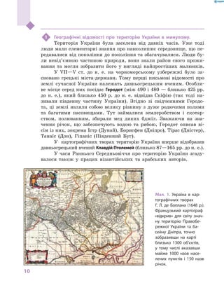 10
﻿
1	 Географічні відомості про територію України в  минулому.
Територія України була заселена від давніх часів. Уже тоді
люди мали елементарні знання про навколишнє середовище, що пе-
редавалися від покоління до покоління та збагачувалися. Люди бу-
ли невід’ємною частиною природи, вони знали район свого прожи-
вання та могли зобразити його у  вигляді найпростіших малюнків.
У VII—V ст. до н. е. на чорноморському узбережжі було за-
сновано грецькі міста-держави. Тому перші письмові відомості про
землі сучасної України належать давньогрецьким вченим. Особли-
ве місце серед них посідає Геродот (між 490 і 480 — близько 425 рр.
до н. е.), який близько 450  р. до н. е. відвідав Скіфію (так тоді на-
зивали південну частину України). Згідно зі свідченнями Геродо-
та, ці землі являли собою велику рівнину з  дуже родючими полями
та багатими пасовищами. Тут займалися землеробством і  скотар-
ством, полюванням, збирали мед диких бджіл. Зважаючи на зна-
чення річок, що забезпечують водою та рибою, Геродот описав ві-
сім із них, зокрема Істр (Дунай), Борисфен (Дніпро), Тірас (Дністер),
Танаїс (Дон), Гіпаніс (Південний Буг).
У картографічних творах територію України вперше відобразив
давньогрецький вчений Клавдій Птолемей (близько 87—165 рр. до н. е.).
У  часи Раннього Середньовіччя про територію України згаду-
валося також у  працях візантійських та арабських авторів.
Мал. 1. Україна в кар-
тографічних творах
Г.  Л.  де  Боплана (1648  р.).
Французький картограф
«відкрив» для світу знач­
ну територію Правобе-
режної України та ба-
сейну Дніпра, точно
зобразивши на карті
близько 1300  об’єктів,
у  тому числі вказавши
майже 1000  назв насе-
лених пунктів і  150  назв
річок.
 