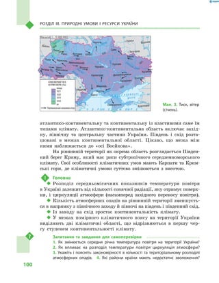 100
Розділ III. Природні умови і  ресурси України
атлантико-континентальну та континентальну із властивими саме їм
типами клімату. Атлантико-континентальна область включає захід-
ну, північну та центральну частини України. Південь і  схід розта-
шовані в  межах континентальної області. Цікаво, що межа між
ними наближається до «осі Воєйкова».
На рівнинній території як окрема область розглядається Півден-
ний берег Криму, який має риси субтропічного середземноморського
клімату. Свої особливості кліматичних умов мають Карпати та Крим-
ські гори, де кліматичні умови суттєво змінюються з  висотою.
!	 Головне
‹‹ Розподіл середньомісячних показників температури повітря
в Україні залежить від кількості сонячної радіації, яку отримує поверх-
ня, і  циркуляції атмосфери (насамперед західного переносу повітря).
‹‹ Кількість атмосферних опадів на рівнинній території зменшуєть-
ся в напрямку з північного заходу й півночі на південь і південний схід.
‹‹ Із заходу на схід зростає континентальність клімату.
‹‹ У  межах помірного кліматичного поясу на території України
виділяють дві кліматичні області, що відрізняються в  першу чер-
гу ступенем континентальності клімату.
Запитання та завдання для самоперевірки
1.  Як змінюється середня річна температура повітря на території України? 
2.  Як впливає на розподіл температури повітря циркуляція атмосфери? 
3. Укажіть і поясніть закономірності в кількості та територіальному розподілі
атмосферних опадів.  4.  Які райони країни мають недостатнє зволоження?
24° 28° 32° 36° 40°
50°
46°
24° 28°
32° 36°
50°
46°
Сімферополь
Херсон
Луганськ
Донецьк
Запоріжжя
Харків
Полтава
Суми
Чернігів
КИЇВЖитомир
Люблін
Луцьк
Рівне
Львів Тернопіль
Хмельницький
Івано
Франківськ
Чернівці
Вінниця Черкаси
Кіровоград
Одеса
Краснодар
КИШИНІВ
Курськ
Бєлгород
Дніпропетровськ
Воронеж
Ужгород
Миколаїв
À Ç Î Â Ñ Ü Ê Å
Ì Î Ð Å
Äîí
Ñ³ åâ ðñüêèé
Äåñíà
Ïðè
ï’ÿòü
Ï³âä.Áóã
Äóàíé
Ïðóò
Ïðèï’ÿòü
Çàõ.
Áóã
Ãîðèíü
Êóáàíü
Ñ³ðåò
Ò
èñà
Äí³ïðî
Äîíåöü
× Î Ð Í Å
Äí³ïðî
Äí³ñòåð
Ïñåë
Äóíàé
Ì Î Ð Å
Масштаб 1 : 15 000 000
до
понад
АТМОСФЕРНИЙ ТИСК
НА РІВНІ МОРЯ (гПа)
1018
1019
1020
1021
1020
1020
1018
1021
1019
1021
1021
Переважаючий напрямок вітру
Мал. 3. Тиск, вітер
(січень).
 