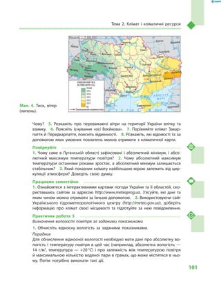 101
Тема 2. Клімат і  кліматичні ресурси
Чому?  5.  Розкажіть про переважаючі вітри на території України влітку та
взимку.  6.  Поясніть існування «осі Воєйкова».  7.  Порівняйте клімат Закар-
паття й Передкарпаття, поясніть відмінності.  8. Розкажіть, які відомості та за
допомогою яких умовних позначень можна отримати з  кліматичної карти.
Поміркуйте
1. Чому саме в Луганській області зафіксовані і абсолютний мінімум, і абсо-
лютний максимум температури повітря?  2.  Чому абсолютний максимум
температури останніми роками зростає, а абсолютний мінімум залишається
стабільним?  3. Який показник клімату найбільшою мірою залежить від цир-
куляції атмосфери? Доведіть свою думку.
Працюємо самостійно
1. Ознайомтеся з інтерактивними картами погоди України та її областей, ско-
риставшись сайтом за адресою http://www.meteoprog.ua. З’ясуйте, які дані та
яким чином можна отримати за їхньою допомогою.  2. Використовуючи сайт
Українського гідрометеорологічного центру (http://meteo.gov.ua), доберіть
інформацію про клімат своєї місцевості та підготуйте за нею повідомлення.
Практична робота 5
Визначення вологості повітря за заданими показниками
1.	Обчисліть відносну вологість за заданими показниками.
Порадник
Для обчислення відносної вологості необхідно мати дані про абсолютну во-
логість і температуру повітря в цей час (наприклад, абсолютна вологість —
14  г/м3
, температура  — +20 °С) і  про залежність між температурою повітря
й максимальною кількістю водяної пари в грамах, що може міститися в ньо-
му. Потім потрібно виконати такі дії.
24° 28° 32° 36° 40°
50°
46°
24° 28°
32° 36°
50°
46°
Сімферополь
Херсон
Луганськ
Донецьк
Запоріжжя
Харків
Полтава
Суми
Чернігів
КИЇВЖитомир
Люблін
Луцьк
Рівне
Львів Тернопіль
Хмельницький
Івано
Франківськ
Чернівці
Вінниця Черкаси
Кіровоград
Одеса
Краснодар
КИШИНІВ
Курськ
Бєлгород
Дніпропетровськ
Воронеж
Ужгород
Миколаїв
À Ç Î Â Ñ Ü Ê Å
Ì Î Ð Å
Äîí
Ñ³ åâ ðñüêèé
Äåñíà
Ïðè
ï’ÿòü
Ï³âä.Áóã
Äóàíé
Ïðóò
Ïðèï’ÿòü
Çàõ.
Áóã
Ãîðèíü
Êóáàíü
Ñ³ðåò
Ò
èñà
Äí³ïðî
Äîíåöü
× Î Ð Í Å
Äí³ïðî
Ä
í³ñòåð
Ïñåë
Äóíàé
Ì Î Ð Å
Масштаб 1 : 15 000 000
до
Переважаючий напрямок вітру
АТМОСФЕРНИЙ ТИСК
НА РІВНІ МОРЯ (гПа)
1011
1012
1013
1014
1013
1014
1012
1011
1015
1015
понад
Мал. 4. Тиск, вітер
(липень).
 