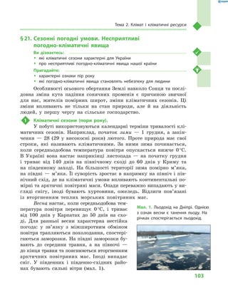 103
Тема 2. Клімат і  кліматичні ресурси
§ 21.	Сезонні погодні умови. Несприятливі
погодно-кліматичні явища
Ви дізнаєтесь:
ŠŠ які кліматичні сезони характерні для України
ŠŠ про несприятливі погодно-кліматичні явища нашої країни
Пригадайте:
ŠŠ характерні ознаки пір року
ŠŠ які погодно-кліматичні явища становлять небезпеку для людини
Особливості осьового обертання Землі навколо Сонця та послі-
довна зміна кута падіння сонячних променів є  причиною звичної
для нас, жителів помірних широт, зміни кліматичних сезонів. Ці
зміни впливають не тільки на стан природи, але й на діяльність
людей, у  першу чергу на сільське господарство.
1	 Кліматичні сезони (пори року).
У побуті використовуються календарні терміни тривалості клі-
матичних сезонів. Наприклад, початок зими  — 1  грудня, а  закін-
чення  — 28 (29  у  високосні роки) лютого. Проте природа має свої
строки, які називають кліматичними. За ними зима починається,
коли середньодобова температура повітря опускається нижче 0 °С.
В  Україні вона настає наприкінці листопада  — на початку грудня
і  триває від 140  днів на північному сході до 60  днів у  Криму та
на південному заході. На більшості території зима помірно м’яка,
на півдні  — м’яка. Її суворість зростає в  напрямку на північ і  пів-
нічний схід, де на кліматичні умови впливають континентальні по-
мірні та арктичні повітряні маси. Опади переважно випадають у ви-
гляді снігу, іноді бувають хуртовини, ожеледь. Відлиги пов’язані
із вторгненням теплих морських повітряних мас.
Весна настає, коли середньодобова тем-
пература повітря перевищує 0 °С, і  триває
від 100  днів у  Карпатах до 50  днів на схо-
ді. Для ранньої весни характерна нестійка
погода: у  зв’язку з  міжширотним обміном
повітря трапляються похолодання, спостері-
гаються заморозки. На півдні заморозки бу-
вають до середини травня, а  на півночі  —
до кінця травня та пояснюються вторгненням
арктичних повітряних мас. Іноді випадає
сніг. У  південних і  південно-східних райо-
нах бувають сильні вітри (мал.  1).
Мал. 1. Льодохід на Дніпрі. Однією
з  ознак весни є танення льоду. На
річках спостерігається льодохід.
 