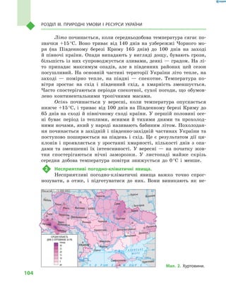 104
Розділ III. Природні умови і  ресурси України
Літо починається, коли середньодобова температура сягає по-
значки +15 °С. Воно триває від 140  днів на узбережжі Чорного мо-
ря (на Південному березі Криму 165  днів) до 100  днів на заході
й півночі країни. Опади випадають у вигляді дощу, бувають грози,
більшість із них супроводжується зливами, деякі — градом. На лі-
то припадає максимум опадів, але в  південних районах цей сезон
посушливий. На основній частині території України літо тепле, на
заході  — помірно тепле, на півдні  — спекотне. Температура по-
вітря зростає на схід і  південний схід, а  хмарність зменшується.
Часто спостерігаються періоди спекотної, сухої погоди, що обумов-
лено континентальними тропічними масами.
Осінь починається у  вересні, коли температура опускається
нижче +15 °С, і триває від 100 днів на Південному березі Криму до
65 днів на сході й північному сході країни. У першій половині осе-
ні буває період із теплими, ясними й  тихими днями та прохолод-
ними ночами, який у народі називають бабиним літом. Похолодан-
ня починається в  західній і  південно-західній частинах України та
поступово поширюється на південь і  схід. Це є  результатом дії ци-
клонів і  проявляється у  зростанні хмарності, кількості днів з  опа-
дами та зменшенні їх інтенсивності. У  вересні  — на початку жов-
тня спостерігаються нічні заморозки. У  листопаді майже скрізь
середня добова температура повітря знижується до 0 °С і  менше.
2	 Несприятливі погодно-кліматичні явища.
Несприятливі погодно-кліматичні явища важко точно спрог-
нозувати, а  отже, і  підготуватися до них. Вони виникають як не-
24° 28° 32° 36° 40°
50°
46°
24° 28°
32° 36°
50°
46°
Сімферополь
Херсон
Луганськ
Донецьк
Запоріжжя
Харків
Полтава
Суми
Чернігів
КИЇВЖитомир
Люблін
Луцьк
Рівне
Львів Тернопіль
Хмельницький
Івано
Франківськ
Чернівці
Вінниця Черкаси
Кіровоград
Одеса
Краснодар
КИШИНІВ
Курськ
Бєлгород
Дніпропетровськ
Воронеж
Ужгород
Миколаїв
À Ç Î Â Ñ Ü Ê Å
Ì Î Ð Å
Äîí
Ñ³ åâ ðñüêèé
Äåñíà
Ïðè
ï’ÿòü
Ï³âä.Áóã
Äóàíé
Ïðóò
Ïðèï’ÿòü
Çàõ.
Áóã
Ãîðèíü
Êóáàíü
Ñ³ðåò
Ò
èñà
Äí³ïðî
Äîíåöü
× Î Ð Í Å
Äí³ïðî
Ä
í³ñòåð
Ïñåë
Äóíàé
Ì Î Ð Å
Масштаб 1 : 15 000 000
до
СЕРЕДНЯ КІЛЬКІСТЬ
ДНІВ ІЗ ХУРТОВИНОЮ ЗА РІК
5
10
1020
15
10
15
10
10
10
10
5
5
10
15
20
15
20
25
30
понад
Мал. 2. Хуртовини.
 