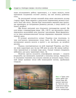 106
Розділ III. Природні умови і  ресурси України
пади ускладнюють роботу транспорту, а  в горах можуть стати
причиною сходження снігової лавини, що має велику руйнівну
силу.
За посушливої погоди сильний вітер може викликати пилову
(чорну) бурю. Вона виникає в результаті перенесення великої кіль-
кості пилу або піску. Пилові бурі захоплюють верхній шар ґрунту,
що призводить до погіршення розвитку рослин, а  іноді навіть і  до
їхньої загибелі.
Ще більш шкідливі для сільського господарства суховії. Це
сухі вітри з температурою вище +20…+25 °С, що висушують ґрунт,
порушують вологообмін між ґрунтом і рослинами. Вони формують-
ся за умов антициклональної погоди переважно впродовж теплого
періоду року.
В останні десятиліття клімат України став теплішим, із
чим пов’язують виникнення посух (мал.  3). Це призводить до
вичерпання запасів вологи в  ґрунті і, як наслідок, до загибелі
рослин.
Тумани спостерігаються по всій території України, але біль-
ше вони характерні для гір (до 130  днів на рік). Це явище найчас-
тіше трапляється в  холодну пору року. Сильні тумани створюють
небезпеку для руху транспорту (мал.  4).
Помітно зросла кількість атмосферних вихорів  — смерчів
(торнадо), що виникають зазвичай у спекотну погоду. Тривалість
їх існування становить від кількох хвилин до кількох годин. Силь-
ний смерч залишає після себе пошкоджені посіви, зруйновані
споруди.
Мал. 4. Туман утво-
рюють дрібні кра-
пельки води або
крижані кристали-
ки. Часто він спо-
стерігається вранці,
після нічного зни-
ження температури.
 