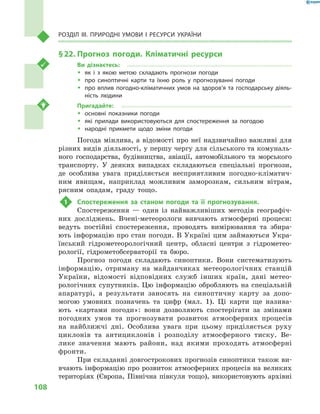 108
Розділ III. Природні умови і  ресурси України
§ 22.	Прогноз погоди. Кліматичні ресурси
Ви дізнаєтесь:
ŠŠ як і  з якою метою складають прогнози погоди
ŠŠ про синоптичні карти та їхню роль у  прогнозуванні погоди
ŠŠ про вплив погодно-кліматичних умов на здоров’я та господарську діяль-
ність людини
Пригадайте:
ŠŠ основні показники погоди
ŠŠ які прилади використовуються для спостереження за погодою
ŠŠ народні прикмети щодо зміни погоди
Погода мінлива, а відомості про неї надзвичайно важливі для
різних видів діяльності, у першу чергу для сільського та комуналь-
ного господарства, будівництва, авіації, автомобільного та морського
транспорту. У  деяких випадках складаються спеціальні прогнози,
де особлива увага приділяється несприятливим погодно-кліматич-
ним явищам, наприклад можливим заморозкам, сильним вітрам,
рясним опадам, граду тощо.
1	 Спостереження за станом погоди та її прогнозування.
Спостереження  — один із найважливіших методів географіч-
них досліджень. Вчені-метеорологи вивчають атмосферні процеси:
ведуть постійні спостереження, проводять вимірювання та збира-
ють інформацію про стан погоди. В Україні цим займаються Укра-
їнський гідрометеорологічний центр, обласні центри з  гідрометео-
рології, гідрометобсерваторії та бюро.
Прогноз погоди складають синоптики. Вони систематизують
інформацію, отриману на майданчиках метеорологічних станцій
України, відомості відповідних служб інших країн, дані метео-
рологічних супутників. Цю інформацію обробляють на спеціальній
апаратурі, а  результати заносять на синоптичну карту за допо-
могою умовних позначень та цифр (мал.  1). Ці карти ще назива-
ють «картами погоди»: вони дозволяють спостерігати за змінами
погодних умов та прогнозувати розвиток атмосферних процесів
на найближчі дні. Особлива увага при цьому приділяється руху
циклонів та антициклонів і  розподілу атмосферного тиску. Ве-
лике значення мають райони, над якими проходять атмосферні
фронти.
При складанні довгострокових прогнозів синоптики також ви-
вчають інформацію про розвиток атмосферних процесів на великих
територіях (Європа, Північна півкуля тощо), використовують архівні
 