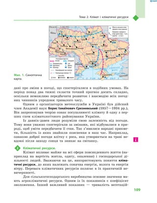 109
Тема 2. Клімат і  кліматичні ресурси
дані про зміни в  погоді, що спостерігалися в  подібних умовах. На
період понад два тижні скласти точний прогноз досить складно,
оскільки неможливо передбачити розвиток і  взаємодію всіх погод-
них чинників упродовж тривалого часу.
Одним з  організаторів метеослужби в  Україні був дійсний
член Академії наук Борис Ізмаїлович Срезневський (1857—1934 рр.).
Він запропонував теорію ознак посушливості клімату й одну з пер-
ших схем кліматологічного районування України.
Із давнiх-давен люди розуміли свою залежність від погоди.
Тому вони уважно спостерігали за змінами, які відбувалися в при-
роді, щоб уміти передбачити її стан. Так з’явилися народні прикме-
ти, більшість із яких знайшли пояснення в наш час. Наприклад,
ознакою доброї погоди влітку є роса, яка утворюється на траві не-
вдовзі після за­ходу сонця та зникає на світанку.
2	 Кліматичні ресурси.
Клімат впливає майже на всі сфери повсякденного життя (на-
приклад на вартість житла, одягу, опалення) і  господарської ді-
яльності людей. Зважаючи на це, використовують поняття кліма­
тичні ресурси, до яких належать сонячна енергія, волога та енергія
вітру. Перевага кліматичних ресурсів полягає в  їх практичній не-
вичерпності.
Для сільськогосподарського виробництва основне значення ма-
ють агрокліматичні ресурси. Одним із їх показників є  коефіцієнт
зволоження. Інший важливий показник  — тривалість вегетацій-
Мал. 1. Синоптична
карта.
24° 28° 32° 36° 40°
50°
46°
24° 28°
32° 36°
50°
46°
À Ç Î Â Ñ Ü Ê Å
Ì Î Ð Å
Äîí
Äåñíà
Äóàíé
Ïðóò
Ïðèï’ÿòü
Êóáàíü
Ñ³ðåò
Äí³ïðî
× Î Ð Í Å
Äí³ïðî
Ä
í³ñòåð
Äóíàé
Ì Î Ð Å
Масштаб 1 : 15 000 000
–1
–1
–1
–2
Атмосферні фронти
теплий холодний
Помірний дощ Сніг
Хуртовина Мряка
Ожеледь Туман
Атмосферний тиск повітря
Температура повітря (˚C)
Стан неба
ясно мінливо хмарно
+1
+1
+1
+1
+1 –1
+3
+2
+2 +2
+2
+1
+1
+1
+1
+2
+3
+3
0
0
0
0
0
1015
1015
1015
1020
1025
1010
Область низького атмо-
сферного тиску (циклон)
Напрямок і швидкість
вітру (довге перо – 5 м/с,
коротке – 2,5 м/с)
Сімферополь
Херсон
Луганськ
Донецьк
Запоріжжя
Харків
Полтава
Суми
Чернігів
КИЇВ
Житомир
Люблін
Луцьк
Рівне
Львів
Тернопіль
Хмельницький
Івано
Франківськ
Чернівці
Вінниця
Черкаси
Кіровоград
Одеса
Краснодар
КИШИНІВ
Дніпропетровськ
Ужгород
Миколаїв
Н
Н
 