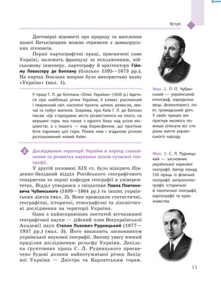 11
Вступ
Достовірні відомості про природу та населення
нашої Батьківщини можна отримати з  давньорусь-
ких літописів.
Перші картографічні праці, присвячені саме
Україні, належать французу за походженням, вій-
ськовому інженеру, картографу й  архітектору Гійо­
му Левассеру де Боплану (близько 1595—1673  рр.).
На картах Боплана вперше було використано назву
«Україна» (мал.  1).
У праці Г. Л. де Боплана «Опис України» (1650 р.) йдеть-
ся про найбільші річки України, її клімат, рослинний
і тваринний світ, населені пункти, шляхи, ремесла, зви-
чаї та побут жителів. Зокрема, про Київ Г. Л. де Боплан
писав: «Це стародавнє місто розмістилося на плато, на
вершині гори, яка панує з  одного боку над усією міс-
цевістю, а  з іншого  — над Борисфеном, що протікає
біля підніжжя цієї гори. Поміж нею і  згаданою річкою
розташований новий Київ».
2	 Дослідження території України в  період станов­
лення та розвитку наукових основ сучасної гео­
графії.
У другій половині ХІХ ст. було відкрито Пів-
денно-Західний відділ Російського географічного
товариства та перші кафедри географії в універси-
тетах. Відділ утворився з ініціативи Павла Платоно­
вича Чубинського (1839—1884  рр.) та інших україн-
ських діячів (мал. 2). Вони проводили статистичні,
географічні, історичні, етнографічні та лінгвістич-
ні дослідження на території України.
Одна з  найяскравіших постатей вітчизняної
географічної науки — дійсний член Всеукраїнської
Академії наук Степан Львович Рудницький (1877—
1937  рр.) (мал.  3). Його вважають засновником
української наукової географії. Знач­ну увагу вчений
приділив дослідженню рельєфу України. Декіль-
ка ґрунтовних праць С.  Л.  Рудницького присвя-
чено будові долини найпотужнішої річки Захід-
ної України  — Дністра та Карпатським горам.
Мал. 2. П.  П.  Чубин-
ський  — український
етнограф, народозна-
вець, фольклорист, по-
ет, громадський діяч.
У  своїх працях він
прагнув якомога по-
вніше описати всі сто-
рони життя україн-
ського народу.
Мал. 3. С.  Л.  Рудниць-
кий  — заснов­ник
української наукової
географії. Автор понад
150  праць із фізичної
географії, антропогео-
графії, історичної
й  політичної географії,
картографії та крає­
знавства.
 
