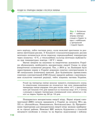 110
Розділ III. Природні умови і  ресурси України
ного періоду, тобто частини року, коли можливі зростання та роз-
виток (вегетація) рослин. У більшості сільськогосподарських рослин
вегетація починається після переходу середньодобової температури
через позначку +5 °С, у теплолюбних культур вегетація відбуваєть-
ся при температурах повітря +10 °С і  вище.
Значні витрати на опалення та енергетична залежність Украї-
ни обумовлюють необхідність використання енергії Сонця та вітру
(енергетичні кліматичні ресурси). Так, у  2014  р. на Львівщині було
зареєстровано першу в  Україні домашню сонячну електростанцію із
40  спеціальних (сонячних) панелей. Для будівництва промислових
сонячних електростанцій (СЕС) більше придатні райони з максималь-
ною кількістю сонячної радіації, тобто південна частина України.
Річний хід температур повітря визначає тривалість опалювального сезону.
За кліматичними показниками він починається тоді, коли середньодобова
температура повітря впродовж п’яти днів поспіль нижче +8 °С, а  закінчується,
коли цей показник п’ять днів тримається на позначках вище +8 °С. У зв’язку
з  різницею в  середніх температурах опалювальний сезон змінюється з  пів-
ночі на південь України від 200 до 150  днів.
Поширюється використання енергії вітру. Перші вітрові елек-
тростанції (ВЕС) почали працювати в  Україні на початку 90-х рр.
XX ст. (Асканійська, Новоазовська, Ботієвська) (мал. 2). Пріоритет-
ними територіями для використання енергії вітру визнано прибереж-
ні та гірські райони. Невеликі ВЕС можуть будуватися в  сільській
місцевості (особливо в  степах та на берегах водосховищ) і  поблизу
Мал. 2. Ботієвська
ВЕС  — найбільша
вітрова електро-
станція в  Україні та
одна з  найбільших
у  Центральній
і  Східній Європі.
 