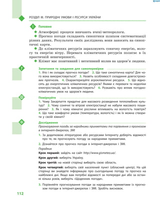 112
Розділ III. Природні умови і  ресурси України
!	 Головне
‹‹ Атмосферні процеси вивчають вчені-метеорологи.
‹‹ Прогноз погоди складають синоптики шляхом систематизації
різних даних. Результати своїх досліджень вони заносять на синоп-
тичні карти.
‹‹ До кліматичних ресурсів зараховують сонячну енергію, воло-
гу та енергію вітру. Перевага кліматичних ресурсів полягає в  їх
практичній невичерпності.
‹‹ Клімат має позитивний і негативний вплив на здоров’я людини.
Запитання та завдання для самоперевірки
1. Хто і як складає прогноз погоди?  2. Що таке синоптична карта? Для чо-
го вона використовується?  3. Назвіть особливості складання довгостроко-
вих прогнозів.  4.  Охарактеризуйте агрокліматичні ресурси.  5.  Що відно-
сять до енергетичних кліматичних ресурсів? Якими є  переваги та недоліки
електростанцій, що їх використовують?  6.  Розкажіть про вплив погодно-
кліматичних умов на здоров’я людини.
Поміркуйте
1.  Чому Закарпаття придатне для масового розведення теплолюбних куль-
тур?  2.  Чому сонячні та вітрові електростанції не набули масового поши-
рення?  3.  Як і  чому кімнатні рослини впливають на вологість повітря? 
4.  Що таке комфортні умови (температура, вологість) і  як їх можна створи-
ти у  своїй кімнаті?
Дослідження
Прогнозування погоди за народними прикметами та порівняння з прогнозом
в інтернет-джерелах, ЗМІ
1. За додатковою літературою або ресурсами Інтернету доберіть відомості
про те, як прогнозують погоду за народними прикметами.
2. Дізнайтеся про прогноз погоди в  інтернет-джерелах і  ЗМІ.
Порадник
Крок перший: зайдіть на сайт http://www.gismeteo.ua/.
Крок другий: виберіть Україну.
Крок третій: на новій сторінці виберіть свою область.
Крок четвертий: виберіть свій населений пункт (обласний центр). На цій
сторінці ви знайдете інформацію про сьогоднішню погоду та прогноз на
найближчі дні. Якщо вам потрібні відомості за попередні дні або за остан-
ні кілька років, виберіть «Щоденник погоди».
3. Порівняйте прогнозування погоди за народними прикметами із прогно-
зом погоди в  інтернет-джерелах і  ЗМІ. Зробіть висновок.
 