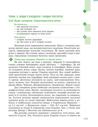 113
Тема 3. Води суходолу і  водні ресурси
ТЕМА 3. ВОДИ СУХОДОЛУ І  ВОДНІ РЕСУРСИ
§ 23.	Води суходолу. Характеристики річок
Ви дізнаєтесь:
ŠŠ про характер течії річки
ŠŠ що таке річковий стік
ŠŠ про основні типи живлення річок України
ŠŠ як розрахувати падіння та похил річки
Пригадайте:
ŠŠ складові частини гідросфери
ŠŠ що таке річка та які її складові частини
Значення річок переоцінити неможливо. Вони є головним дже-
релом прісної води, що використовується людством, біологічних ре-
сурсів, природними шляхами сполучення. Не менш важлива роль
річок у природі. Це головна ланка у великому кругообігу води в при-
роді, середовище існування багатьох видів організмів.
1	 Склад вод суходолу. Рівнинні та гірські річки.
Ви вже знаєте, що вода в  рідкому, твердому й  газоподібному
станах утворює безперервну водну оболонку  — гідросферу. До неї
належать Світовий океан, води суходолу й  атмосфери. Води суходо-
лу складають річки, озера, болота, штучні водойми, підземні води,
льодовики (останні в  межах України відсутні). Для людей найбіль-
ший практичний інтерес мають річки. Хоча на них припадає лише
незначна частина вод гідросфери, вони відіграють велику роль у жит-
ті країни. Достатньо поглянути на карту, щоб переконатися: біль-
шість великих міст України розташовані на річках, передусім на
Дніпрі (Київ, Черкаси, Дніпропетровськ, Запоріжжя, Херсон тощо).
Для утворення річки необхідне поєднання кліматичних і  гео-
морфологічних умов. Клімат, насамперед кількість та інтенсивність
опадів і  температура, обумовлює особливості географії річкової ме-
режі та її густоту, багатоводність річок, час скресання та замерзан-
ня. Густота річкової мережі визначається відношенням загальної
довжини річок до площі території. Найгустіша мережа річок у  ра-
йонах із найбільшою кількістю опадів: в  Українських Карпатах  —
до 1,1  км/км2
, у  Кримських горах  — 0,6—0,7  км/км2
. Найнижчі
показники на півдні й південному сході України. Так, у степах між
річками Дніпро і  Молочна він наближається до 0.
Від рельєфу залежать напрямок і  швидкість течії річки, зви-
вистість її русла. Так, більшість річок України течуть із півночі на
 
